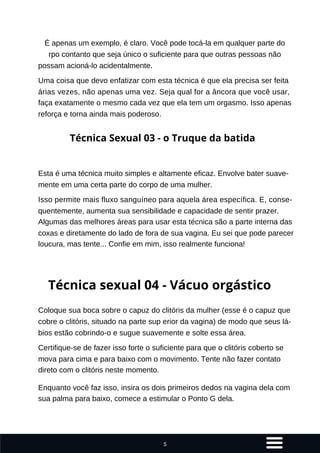 Coloque sua boca sobre o capuz do clitóris da mulher (esse é o capuz que
cobre o clitóris, situado na parte sup erior da vagina) de modo que seus lá-
bios estão cobrindo-o e sugue suavemente e solte essa área.
Certifique-se de fazer isso forte o suficiente para que o clitóris coberto se
mova para cima e para baixo com o movimento. Tente não fazer contato
direto com o clitóris neste momento.
Enquanto você faz isso, insira os dois primeiros dedos na vagina dela com
sua palma para baixo, comece a estimular o Ponto G dela.
É apenas um exemplo, é claro. Você pode tocá-la em qualquer parte do
rpo contanto que seja único o suficiente para que outras pessoas não
possam acioná-lo acidentalmente.
Uma coisa que devo enfatizar com esta técnica é que ela precisa ser feita
árias vezes, não apenas uma vez. Seja qual for a âncora que você usar,
faça exatamente o mesmo cada vez que ela tem um orgasmo. Isso apenas
reforça e torna ainda mais poderoso.
Esta é uma técnica muito simples e altamente eficaz. Envolve bater suave-
mente em uma certa parte do corpo de uma mulher.
Isso permite mais fluxo sanguíneo para aquela área específica. E, conse-
quentemente, aumenta sua sensibilidade e capacidade de sentir prazer.
Algumas das melhores áreas para usar esta técnica são a parte interna das
coxas e diretamente do lado de fora de sua vagina. Eu sei que pode parecer
loucura, mas tente... Confie em mim, isso realmente funciona!
Técnica Sexual 03 - o Truque da batida
Técnica sexual 04 - Vácuo orgástico
5
 