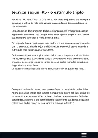 Faça sua mão no formato de uma arma. Faça isso segurando sua mão para
cima que a palma da mão está voltada para um lado e todos os dedos es-
tão estendidos.
Então feche os dois primeiros dedos, deixando o dedo mais próximo do po-
legar ainda estendido. Seu polegar deve estar apontando para cima, então
sua mão deve agora ter a forma de uma arma.
Em seguida, basta inserir esses dois dedos em sua vagina e colocar o pole-
gar no seu capuz clitoriano (ou o clitóris exposto se você estiver usando a
outra mão para puxar o capuz para trás).
Delicadamente, comece a girar seus dedos para a esquerda e direita lenta-
mente, e enquanto faz este seu polegar deve escovar contra o clitóris dela,
enquanto ao mesmo tempo as juntas de seus dedos fechados estarão es-
fregando contra seu ânus.
Você pode usar a língua no clitóris dela, se preferir, enquanto faz isso.
Coloque a mulher de quatro, para que ela fique na posição de cachorrinho.
Agora, use a sua língua para lamber e chupar seu clitóris por trás. Esta é ou-
tra posição que deixa a mulher muito excitada por causa de suas fantasias
pervertidas. Adicione a ele por mordendo suavemente sua bunda enquanto
coloca dois dedos dentro de sua vagina e estimula o Ponto G.
técnica sexual #5 - o estímulo triplo
 
