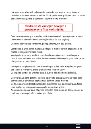 Quando você notar que a mulher está se contorcendo (coloque um de seus
dedos dentro ela e sinta uma contração vinda de sua vagina)
Use uma técnica que concentra, principalmente, em seu clitóris.
Lambendo é uma ótima maneira de fazer a mulher ter um orgasmo, e há
muitas técnicas envolvidas nisso.
Você pode fazer uma lambida completa lambendo todo o caminho para
cima e para baixo em sua vulva, lambendo no meio e depois para baixo, mas
não passando pelo clitóris.
Você pode simplesmente colocar sua língua sobre toda a região dos gran-
des lábios e mantenha ela lá enquanto ela roça em você.
Você pode lamber de um lado para o outro e até mesmo na diagonal.
Use variação para garantir que ela aproveite cada prazer que você está
dando a ela, e tente não apenas ficar com um único método.
Certo, então você descobriu técnicas excelentes que pode usar para fazer
uma mulher ter um orgasmo como ela nunca teve antes.
Agora vamos passar para algumas posições para tentar ao dar sexo oral ou
qualquer prazer que não envolva seu pênis.
ocê quer que a hortelã cubra cada parte de sua vagina, e continue so
prando como mencionamos acima. Você pode usar qualquer uma ou todas
essas técnicas juntas e combiná-las para efeito máximo.
lemBre-se de começar devagar e
gradualmente ficar mais rápido.
60
 