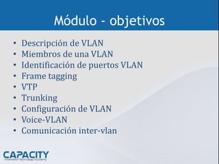 Módulo - objetivos
• Descripción de VLAN
• Miembros de una VLAN
• Identificación de puertos VLAN
• Frame tagging
• VTP
• Trunking
• Configuración de VLAN
• Voice-VLAN
• Comunicación inter-vlan
 