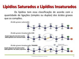 Professora Bárbara Lemos 12
Lípidios Saturados x Lipídios InsaturadosLípidios Saturados x Lipídios Insaturados
Os lipídios tem essa classificação de acordo com a
quantidade de ligações (simples ou duplas) dos ácidos graxos
que os compões.
 