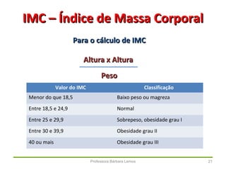 Professora Bárbara Lemos 21
IMC – Índice de Massa CorporalIMC – Índice de Massa Corporal
Para o cálculo de IMCPara o cálculo de IMC
Altura x AlturaAltura x Altura
PesoPeso
Valor do IMC Classificação
Menor do que 18,5 Baixo peso ou magreza
Entre 18,5 e 24,9 Normal
Entre 25 e 29,9 Sobrepeso, obesidade grau I
Entre 30 e 39,9 Obesidade grau II
40 ou mais Obesidade grau III
 