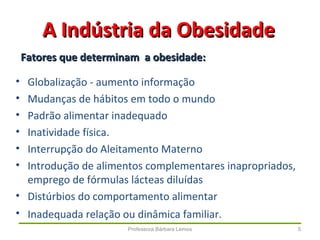 Professora Bárbara Lemos 5
• Globalização - aumento informação
• Mudanças de hábitos em todo o mundo
• Padrão alimentar inadequado
• Inatividade física.
• Interrupção do Aleitamento Materno
• Introdução de alimentos complementares inapropriados,
emprego de fórmulas lácteas diluídas
• Distúrbios do comportamento alimentar
• Inadequada relação ou dinâmica familiar.
A Indústria da ObesidadeA Indústria da Obesidade
Fatores que determinam a obesidade:Fatores que determinam a obesidade:
 