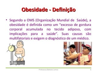 Professora Bárbara Lemos 6
Obesidade - DefiniçãoObesidade - Definição
• Segundo a OMS (Organização Mundial de Saúde), a
obesidade é definida como um “excesso de gordura
corporal acumulada no tecido adiposo, com
implicações para a saúde”. Suas causas são
multifatoriais e exigem o diagnóstico de um médico.
 