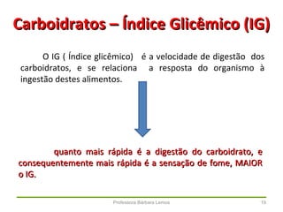 Professora Bárbara Lemos 19
Carboidratos – Índice Glicêmico (IG)Carboidratos – Índice Glicêmico (IG)
O IG ( Índice glicêmico) é a velocidade de digestão dos
carboidratos, e se relaciona a resposta do organismo à
ingestão destes alimentos.
quanto mais rápida é a digestão do carboidrato, equanto mais rápida é a digestão do carboidrato, e
consequentemente mais rápida é a sensação de fome, MAIORconsequentemente mais rápida é a sensação de fome, MAIOR
o IG.o IG.
 