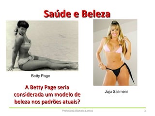 Professora Bárbara Lemos 3
Saúde e BelezaSaúde e Beleza
Betty Page
Juju Salimeni
A Betty Page seriaA Betty Page seria
considerada um modelo deconsiderada um modelo de
beleza nos padrões atuais?beleza nos padrões atuais?
 