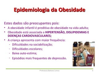 Professora Bárbara Lemos 9
Epidemiologia da ObesidadeEpidemiologia da Obesidade
Estes dados são preocupantes pois:
• A obesidade infantil é preditiva de obesidade na vida adulta;
• Obesidade está associada a HIPERTENSÃO, DISLIPIDEMIAS E
DOENÇAS CARDIOVASCULARES;
• A criança apresenta com maior frequência:
- Dificuldades na sociabilização;
- Dificuldades escolares;
- Baixa auto-estima;
- Episódios mais frequentes de depressão.
 