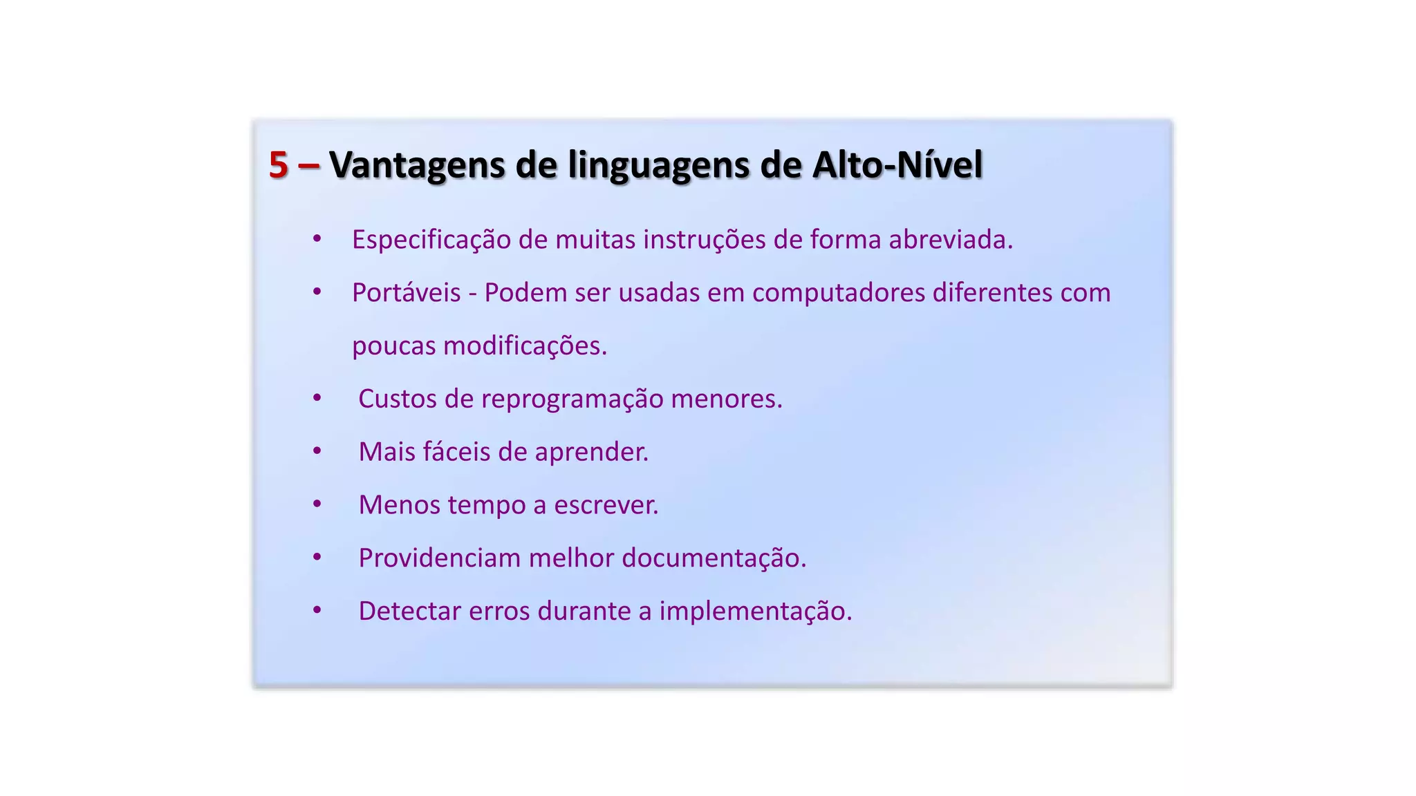 5 – Vantagens de linguagens de Alto-Nível
• Especificação de muitas instruções de forma abreviada.
• Portáveis - Podem ser usadas em computadores diferentes com
poucas modificações.
• Custos de reprogramação menores.
• Mais fáceis de aprender.
• Menos tempo a escrever.
• Providenciam melhor documentação.
• Detectar erros durante a implementação.
 