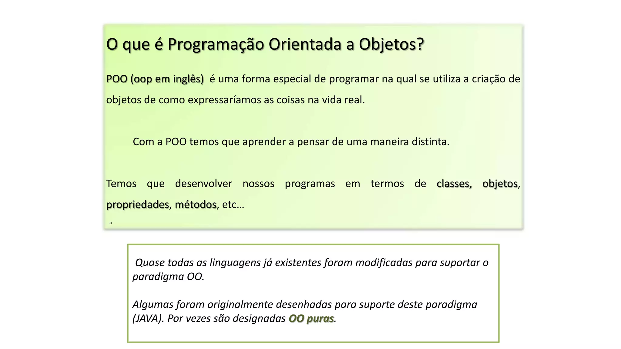 O que é Programação Orientada a Objetos?
POO (oop em inglês) é uma forma especial de programar na qual se utiliza a criação de
objetos de como expressaríamos as coisas na vida real.
Com a POO temos que aprender a pensar de uma maneira distinta.
Temos que desenvolver nossos programas em termos de classes, objetos,
propriedades, métodos, etc…
O
Quase todas as linguagens já existentes foram modificadas para suportar o
paradigma OO.
Algumas foram originalmente desenhadas para suporte deste paradigma
(JAVA). Por vezes são designadas OO puras.
 