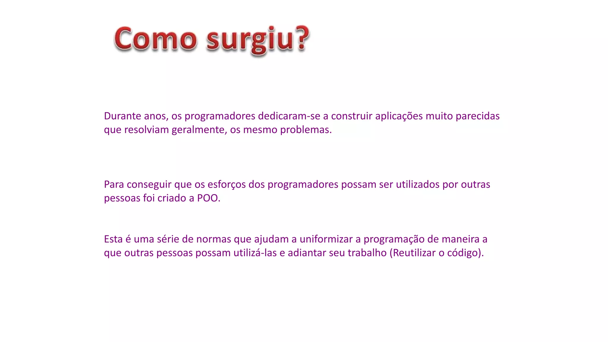 Durante anos, os programadores dedicaram-se a construir aplicações muito parecidas
que resolviam geralmente, os mesmo problemas.
Para conseguir que os esforços dos programadores possam ser utilizados por outras
pessoas foi criado a POO.
Esta é uma série de normas que ajudam a uniformizar a programação de maneira a
que outras pessoas possam utilizá-las e adiantar seu trabalho (Reutilizar o código).
 