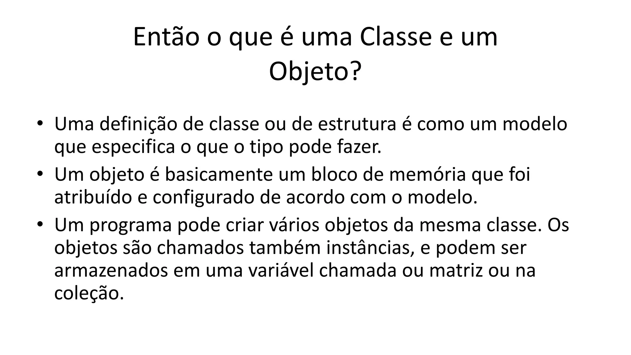 Então o que é uma Classe e um
Objeto?
• Uma definição de classe ou de estrutura é como um modelo
que especifica o que o tipo pode fazer.
• Um objeto é basicamente um bloco de memória que foi
atribuído e configurado de acordo com o modelo.
• Um programa pode criar vários objetos da mesma classe. Os
objetos são chamados também instâncias, e podem ser
armazenados em uma variável chamada ou matriz ou na
coleção.
 