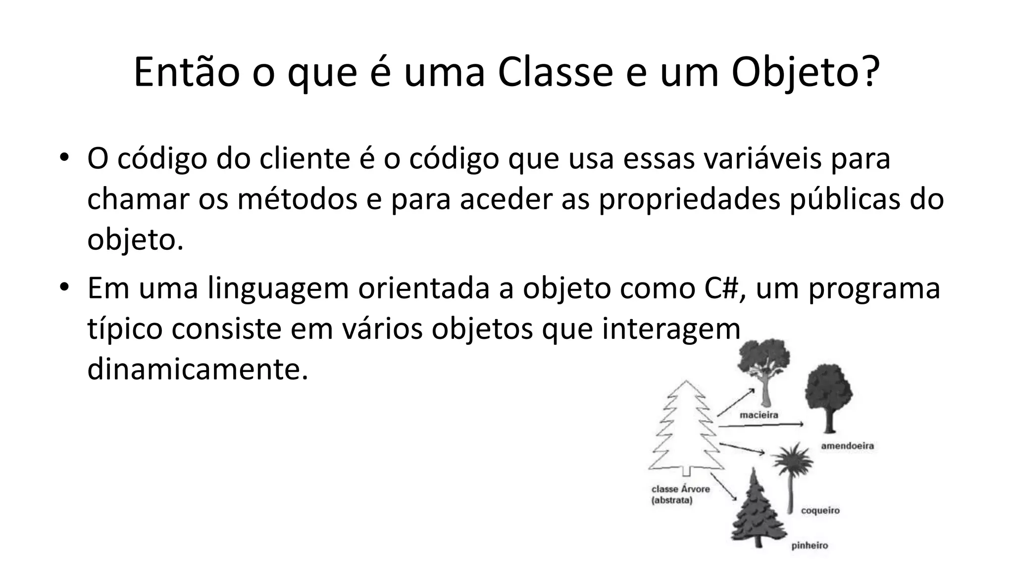 Então o que é uma Classe e um Objeto?
• O código do cliente é o código que usa essas variáveis para
chamar os métodos e para aceder as propriedades públicas do
objeto.
• Em uma linguagem orientada a objeto como C#, um programa
típico consiste em vários objetos que interagem
dinamicamente.
 