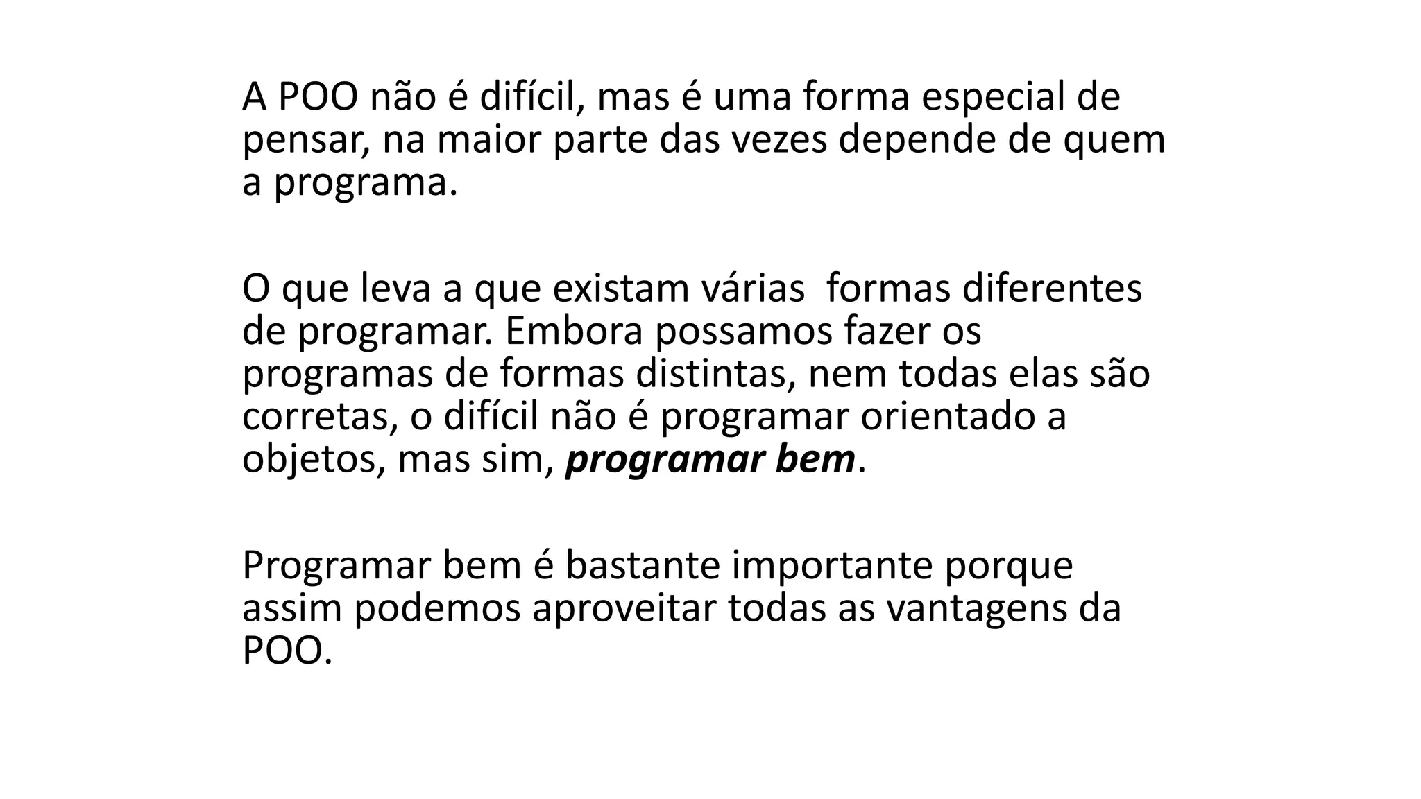 A POO não é difícil, mas é uma forma especial de
pensar, na maior parte das vezes depende de quem
a programa.
O que leva a que existam várias formas diferentes
de programar. Embora possamos fazer os
programas de formas distintas, nem todas elas são
corretas, o difícil não é programar orientado a
objetos, mas sim, programar bem.
Programar bem é bastante importante porque
assim podemos aproveitar todas as vantagens da
POO.
 