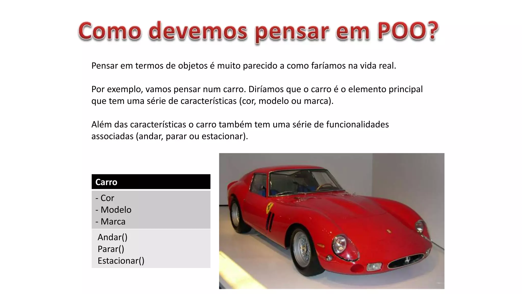 Carro
- Cor
- Modelo
- Marca
Andar()
Parar()
Estacionar()
Pensar em termos de objetos é muito parecido a como faríamos na vida real.
Por exemplo, vamos pensar num carro. Diríamos que o carro é o elemento principal
que tem uma série de características (cor, modelo ou marca).
Além das características o carro também tem uma série de funcionalidades
associadas (andar, parar ou estacionar).
 