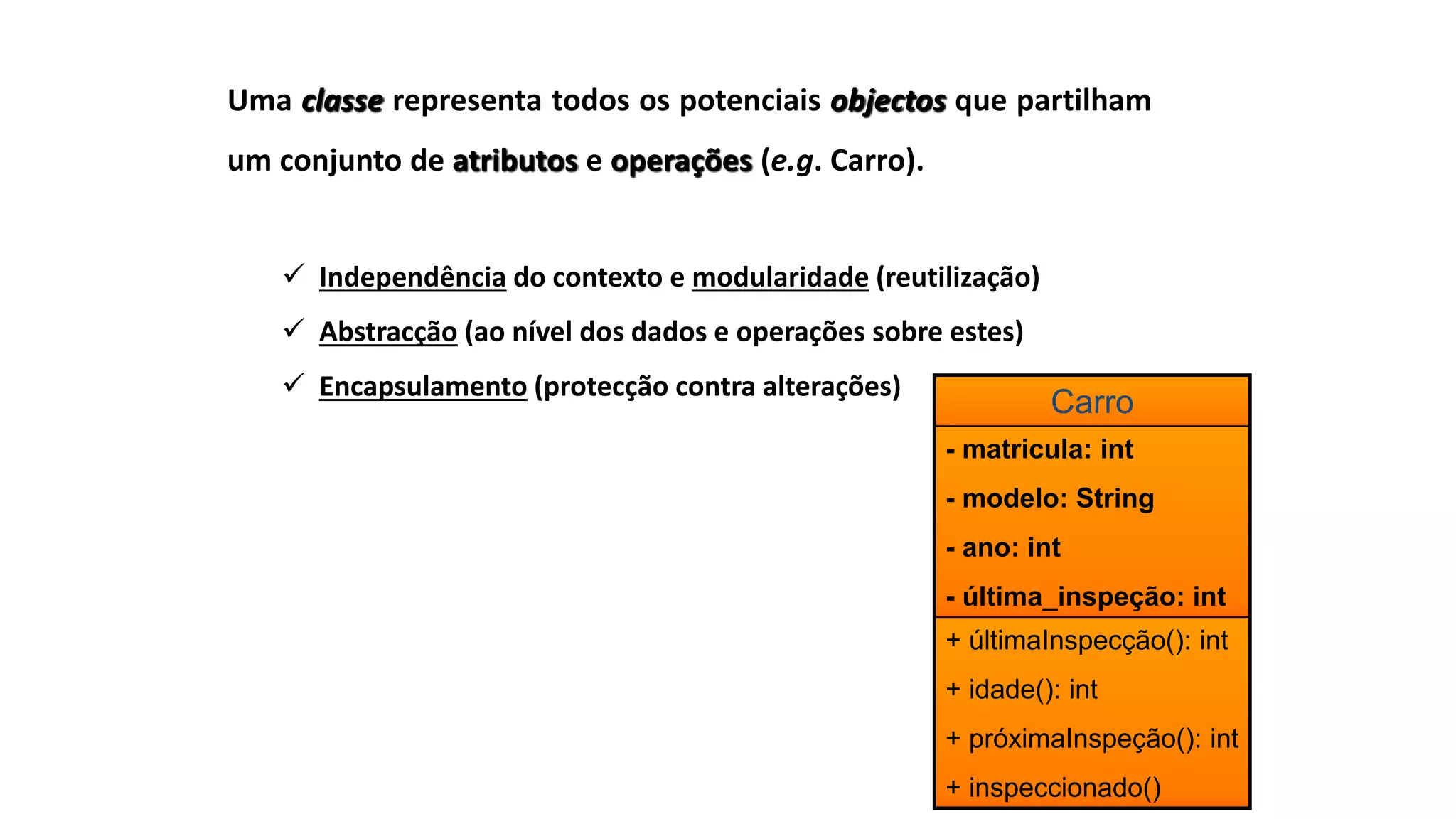 Uma classe representa todos os potenciais objectos que partilham
um conjunto de atributos e operações (e.g. Carro).
 Independência do contexto e modularidade (reutilização)
 Abstracção (ao nível dos dados e operações sobre estes)
 Encapsulamento (protecção contra alterações)
Carro
- matricula: int
- modelo: String
- ano: int
- última_inspeção: int
+ últimaInspecção(): int
+ idade(): int
+ próximaInspeção(): int
+ inspeccionado()
 