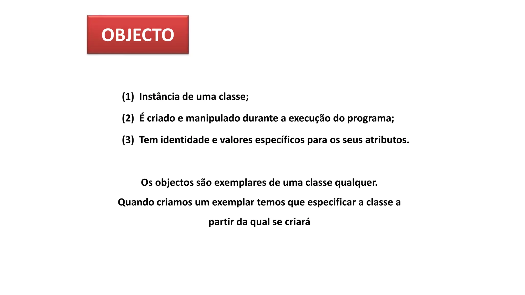 OBJECTO
(1) Instância de uma classe;
(2) É criado e manipulado durante a execução do programa;
(3) Tem identidade e valores específicos para os seus atributos.
Os objectos são exemplares de uma classe qualquer.
Quando criamos um exemplar temos que especificar a classe a
partir da qual se criará
 