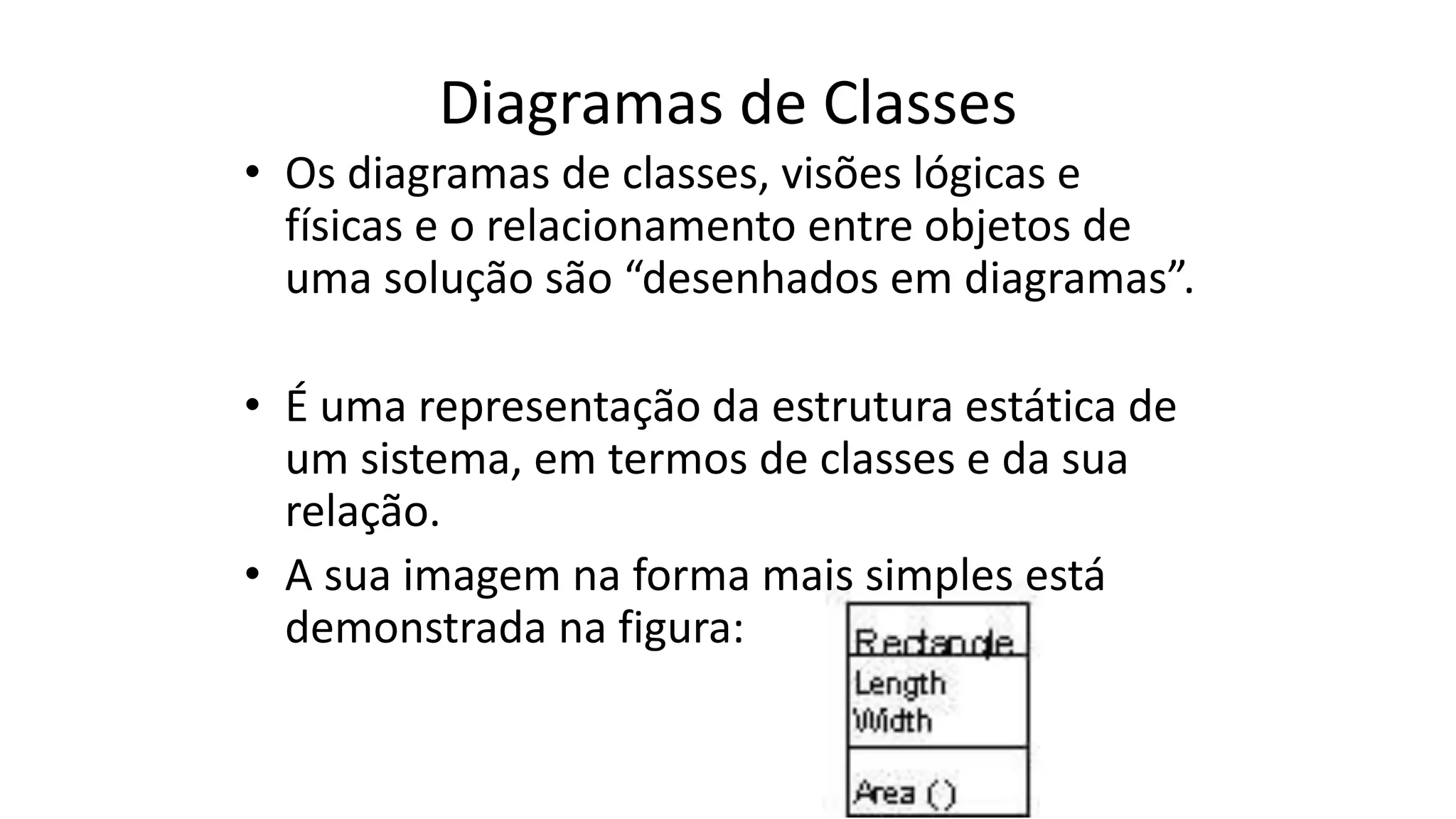 Diagramas de Classes
• Os diagramas de classes, visões lógicas e
físicas e o relacionamento entre objetos de
uma solução são “desenhados em diagramas”.
• É uma representação da estrutura estática de
um sistema, em termos de classes e da sua
relação.
• A sua imagem na forma mais simples está
demonstrada na figura:
 