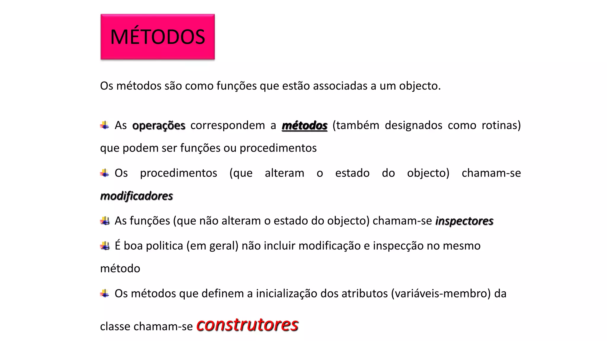 MÉTODOS
Os métodos são como funções que estão associadas a um objecto.
As operações correspondem a métodos (também designados como rotinas)
que podem ser funções ou procedimentos
Os procedimentos (que alteram o estado do objecto) chamam-se
modificadores
As funções (que não alteram o estado do objecto) chamam-se inspectores
É boa politica (em geral) não incluir modificação e inspecção no mesmo
método
Os métodos que definem a inicialização dos atributos (variáveis-membro) da
classe chamam-se construtores
 