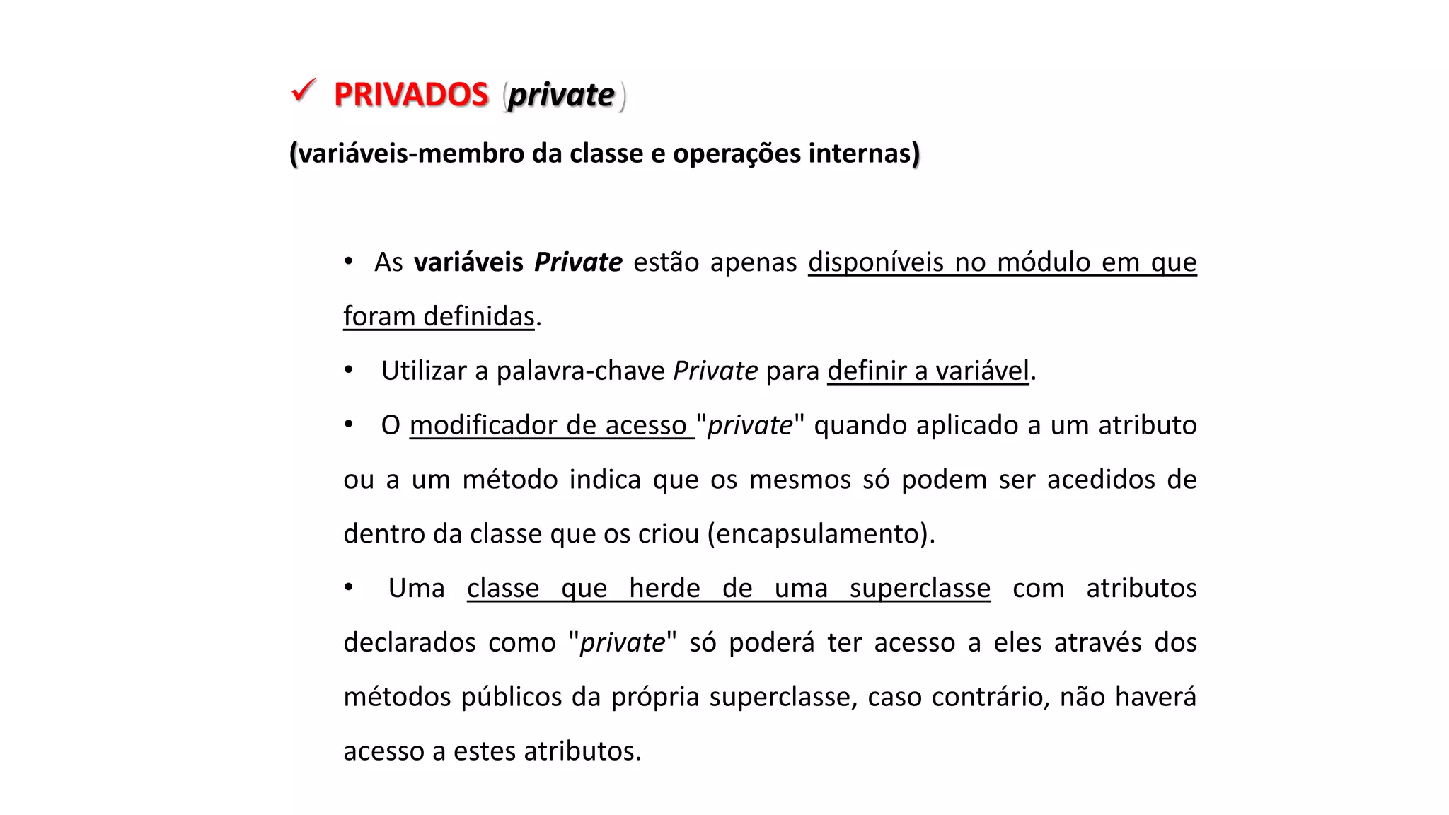  PRIVADOS (private)
(variáveis-membro da classe e operações internas)
• As variáveis Private estão apenas disponíveis no módulo em que
foram definidas.
• Utilizar a palavra-chave Private para definir a variável.
• O modificador de acesso "private" quando aplicado a um atributo
ou a um método indica que os mesmos só podem ser acedidos de
dentro da classe que os criou (encapsulamento).
• Uma classe que herde de uma superclasse com atributos
declarados como "private" só poderá ter acesso a eles através dos
métodos públicos da própria superclasse, caso contrário, não haverá
acesso a estes atributos.
 