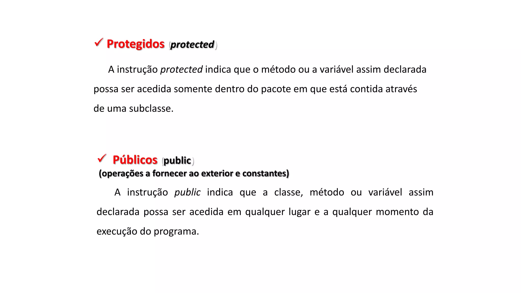  Protegidos (protected)
A instrução protected indica que o método ou a variável assim declarada
possa ser acedida somente dentro do pacote em que está contida através
de uma subclasse.
 Públicos (public)
(operações a fornecer ao exterior e constantes)
A instrução public indica que a classe, método ou variável assim
declarada possa ser acedida em qualquer lugar e a qualquer momento da
execução do programa.
 