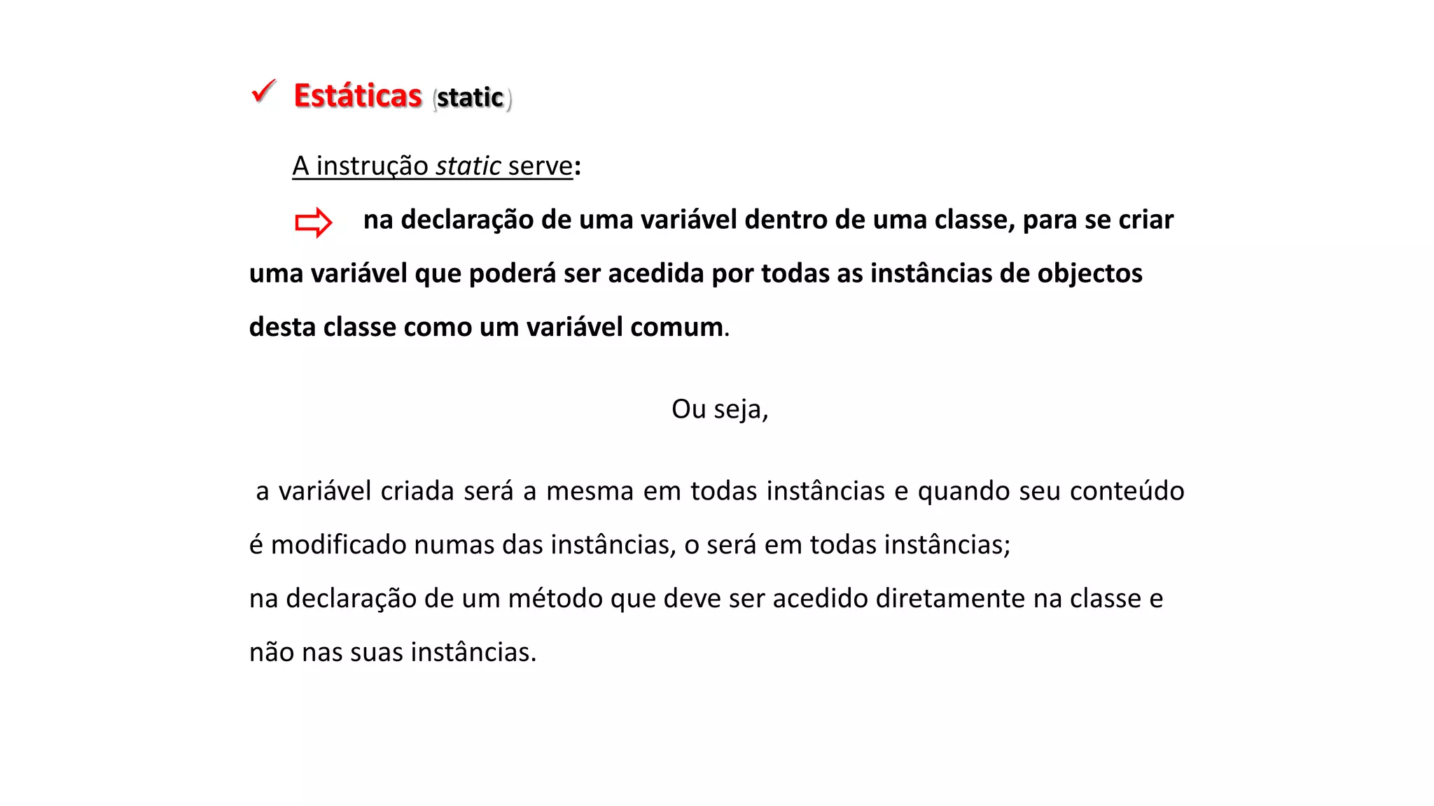  Estáticas (static)
A instrução static serve:
na declaração de uma variável dentro de uma classe, para se criar
uma variável que poderá ser acedida por todas as instâncias de objectos
desta classe como um variável comum.
Ou seja,
a variável criada será a mesma em todas instâncias e quando seu conteúdo
é modificado numas das instâncias, o será em todas instâncias;
na declaração de um método que deve ser acedido diretamente na classe e
não nas suas instâncias.
 