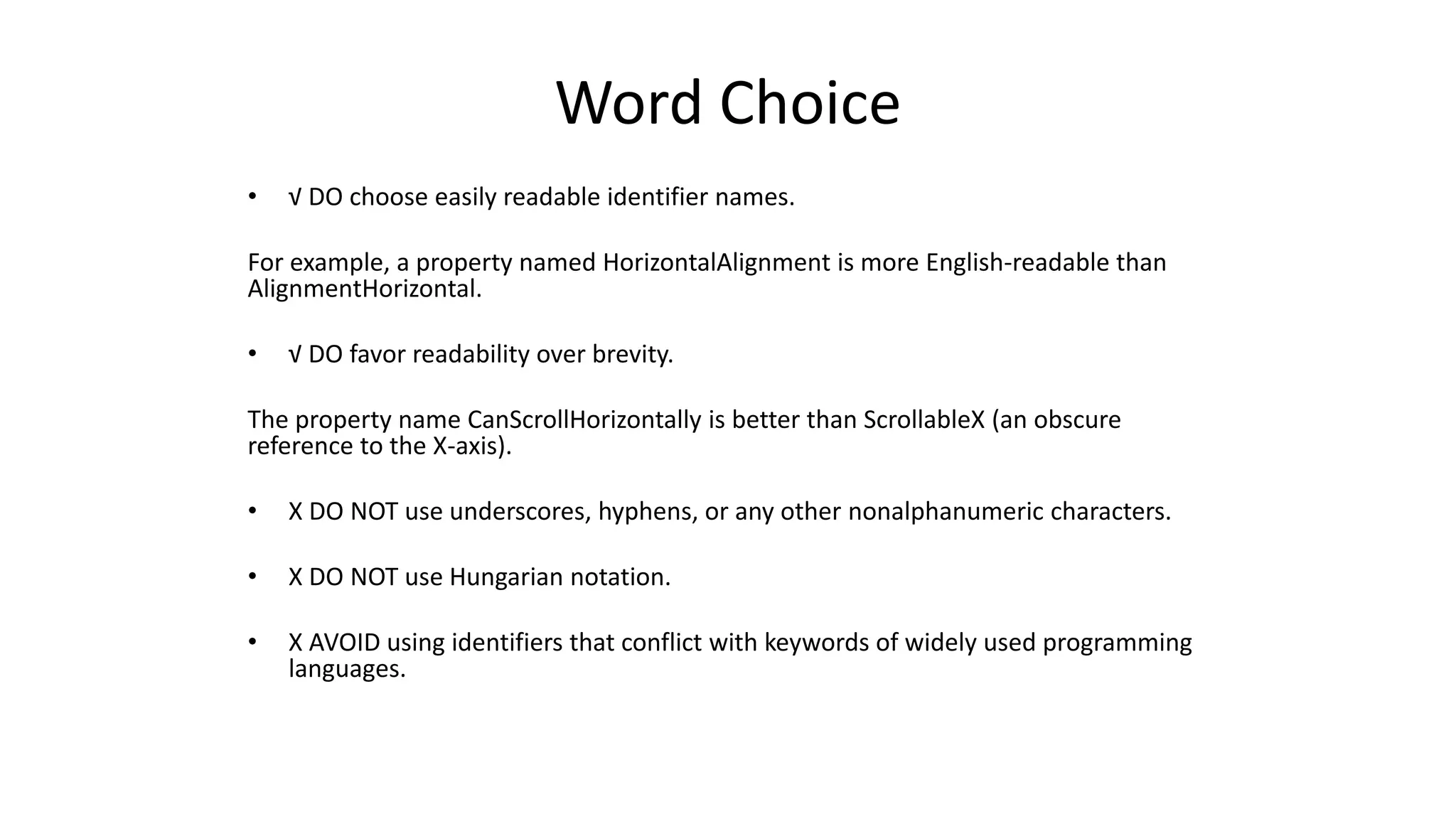 Word Choice
• √ DO choose easily readable identifier names.
For example, a property named HorizontalAlignment is more English-readable than
AlignmentHorizontal.
• √ DO favor readability over brevity.
The property name CanScrollHorizontally is better than ScrollableX (an obscure
reference to the X-axis).
• X DO NOT use underscores, hyphens, or any other nonalphanumeric characters.
• X DO NOT use Hungarian notation.
• X AVOID using identifiers that conflict with keywords of widely used programming
languages.
 