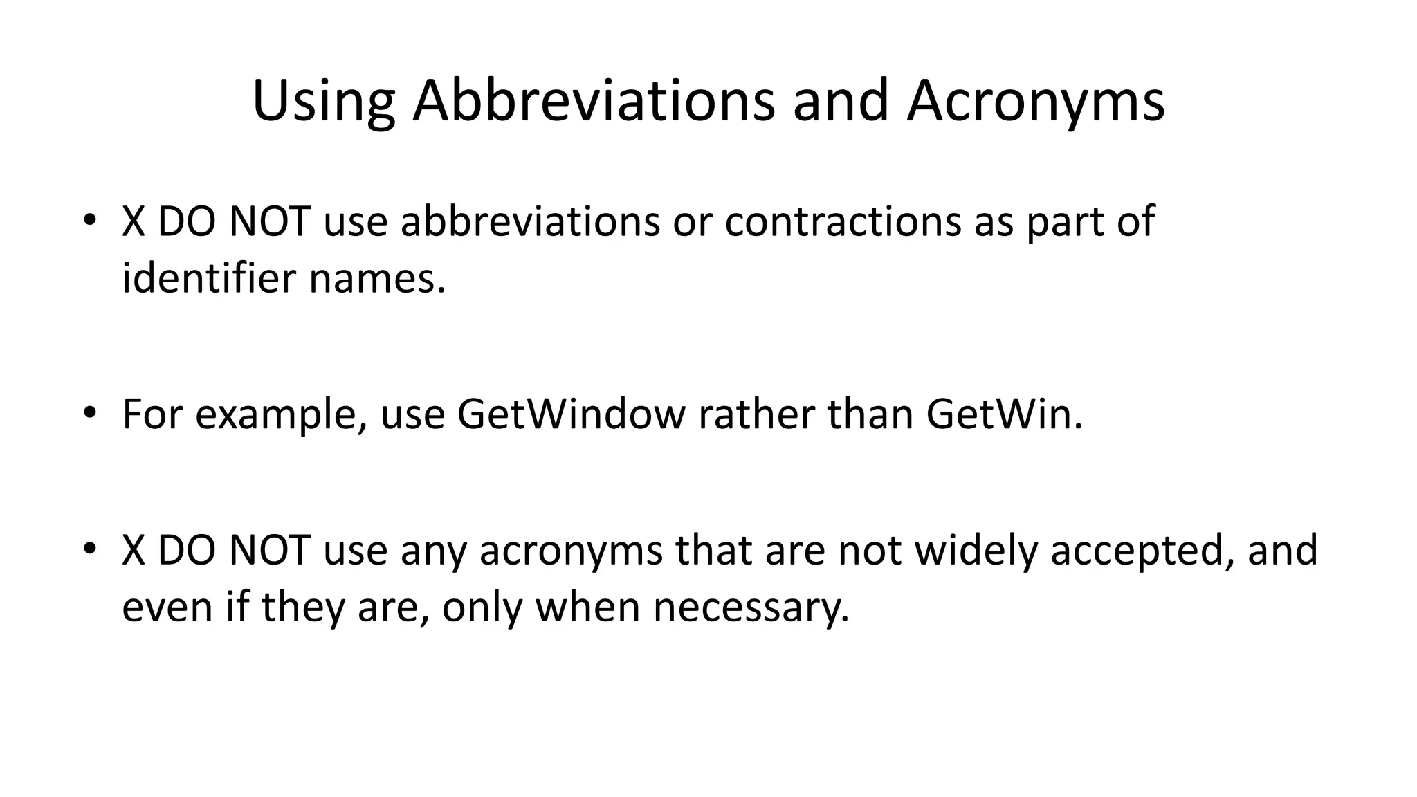 Using Abbreviations and Acronyms
• X DO NOT use abbreviations or contractions as part of
identifier names.
• For example, use GetWindow rather than GetWin.
• X DO NOT use any acronyms that are not widely accepted, and
even if they are, only when necessary.
 