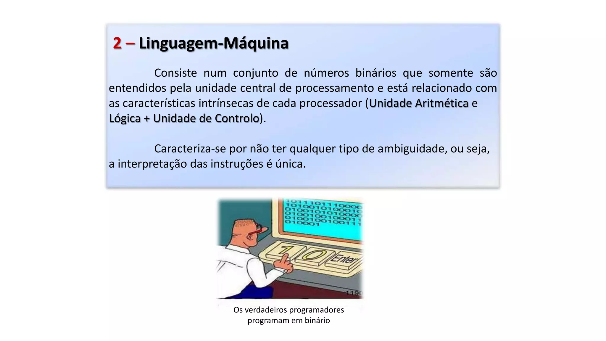 2 – Linguagem-Máquina
Consiste num conjunto de números binários que somente são
entendidos pela unidade central de processamento e está relacionado com
as características intrínsecas de cada processador (Unidade Aritmética e
Lógica + Unidade de Controlo).
Caracteriza-se por não ter qualquer tipo de ambiguidade, ou seja,
a interpretação das instruções é única.
Os verdadeiros programadores
programam em binário
 
