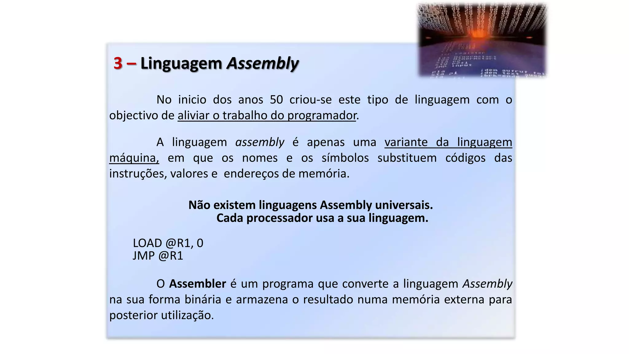 3 – Linguagem Assembly
No inicio dos anos 50 criou-se este tipo de linguagem com o
objectivo de aliviar o trabalho do programador.
A linguagem assembly é apenas uma variante da linguagem
máquina, em que os nomes e os símbolos substituem códigos das
instruções, valores e endereços de memória.
Não existem linguagens Assembly universais.
Cada processador usa a sua linguagem.
LOAD @R1, 0
JMP @R1
O Assembler é um programa que converte a linguagem Assembly
na sua forma binária e armazena o resultado numa memória externa para
posterior utilização.
 