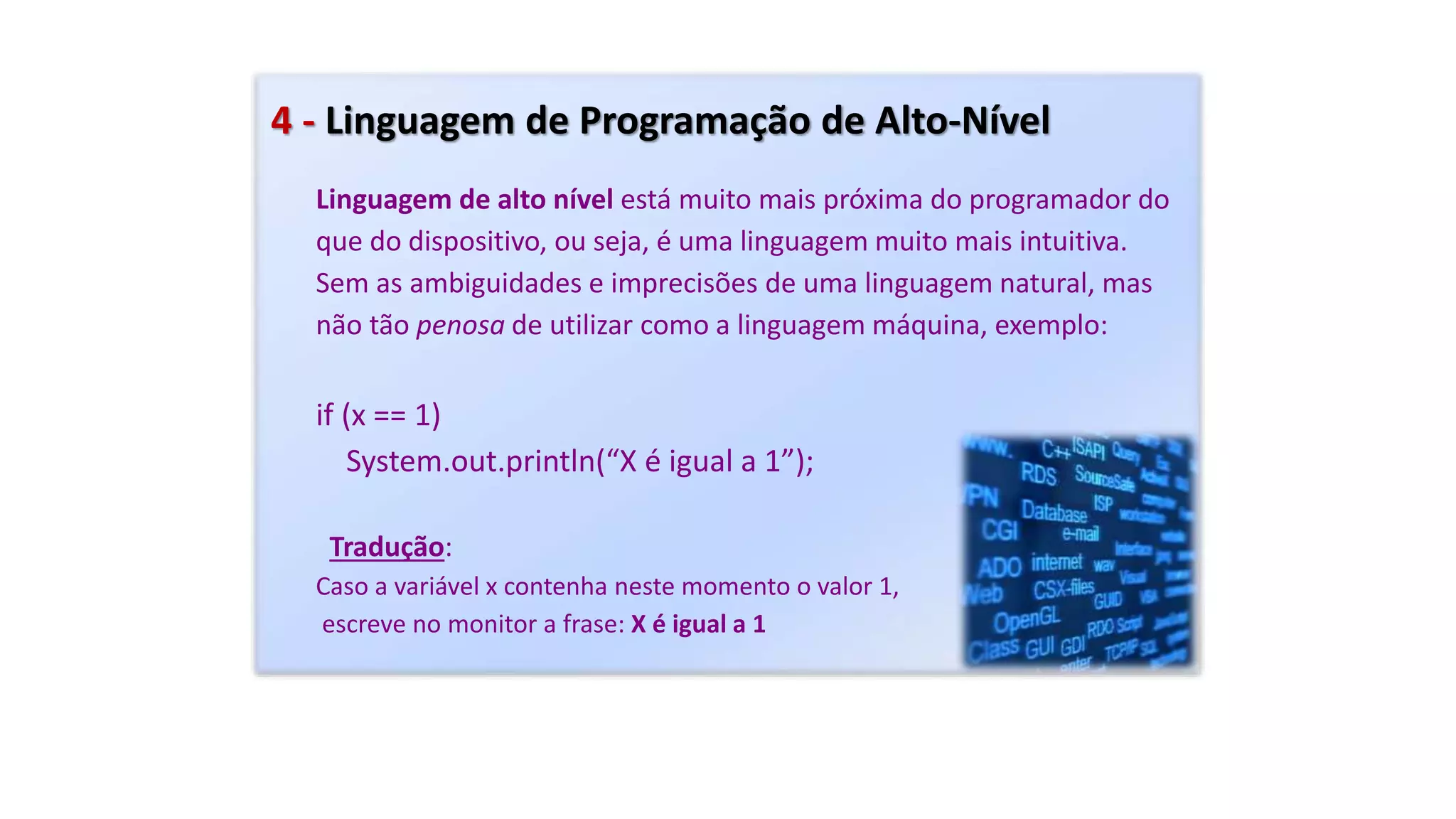 4 - Linguagem de Programação de Alto-Nível
Linguagem de alto nível está muito mais próxima do programador do
que do dispositivo, ou seja, é uma linguagem muito mais intuitiva.
Sem as ambiguidades e imprecisões de uma linguagem natural, mas
não tão penosa de utilizar como a linguagem máquina, exemplo:
if (x == 1)
System.out.println(“X é igual a 1”);
Tradução:
Caso a variável x contenha neste momento o valor 1,
escreve no monitor a frase: X é igual a 1
 