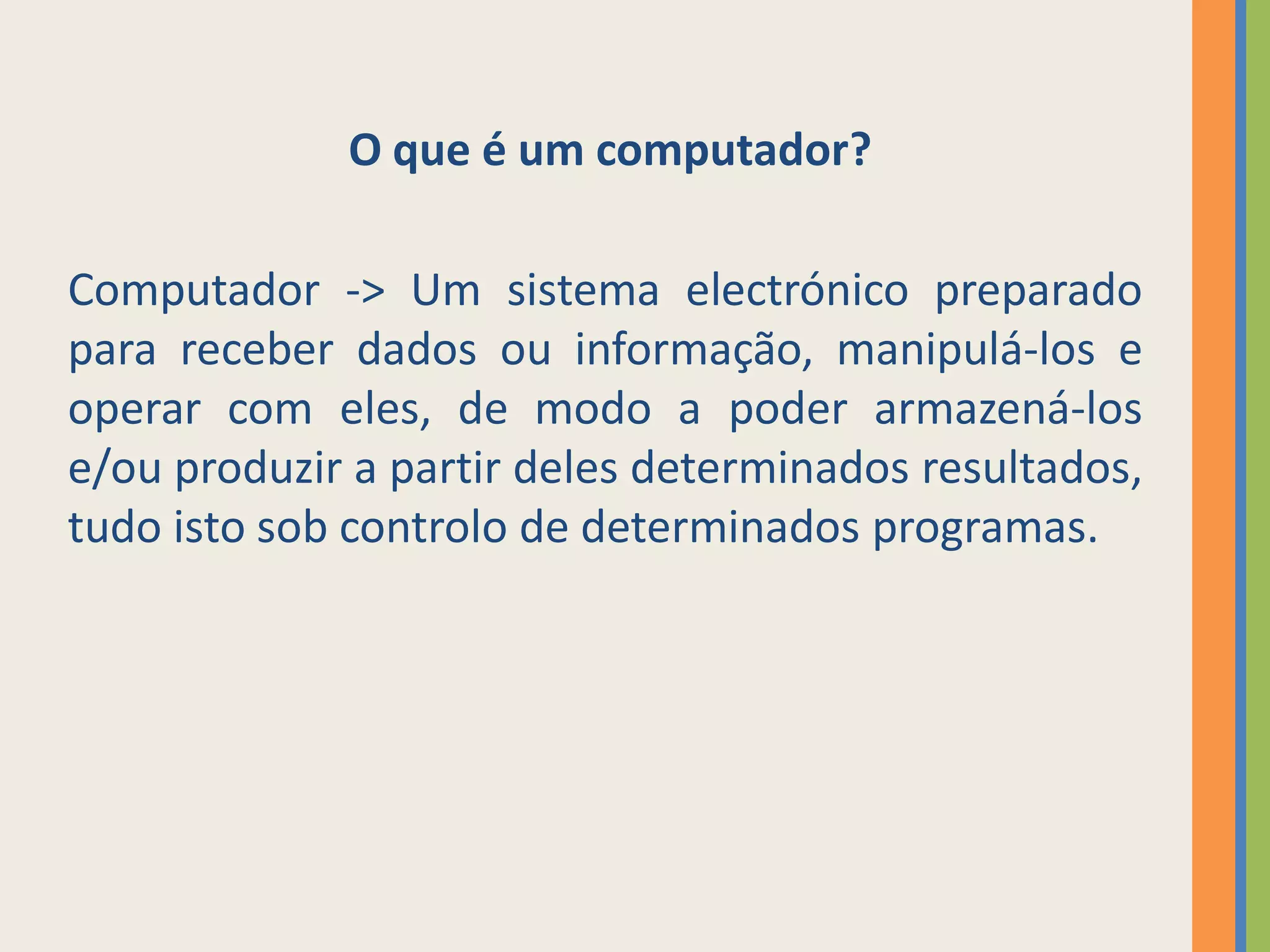 O que é um computador?

Computador -> Um sistema electrónico preparado
para receber dados ou informação, manipulá-los e
operar com eles, de modo a poder armazená-los
e/ou produzir a partir deles determinados resultados,
tudo isto sob controlo de determinados programas.
 