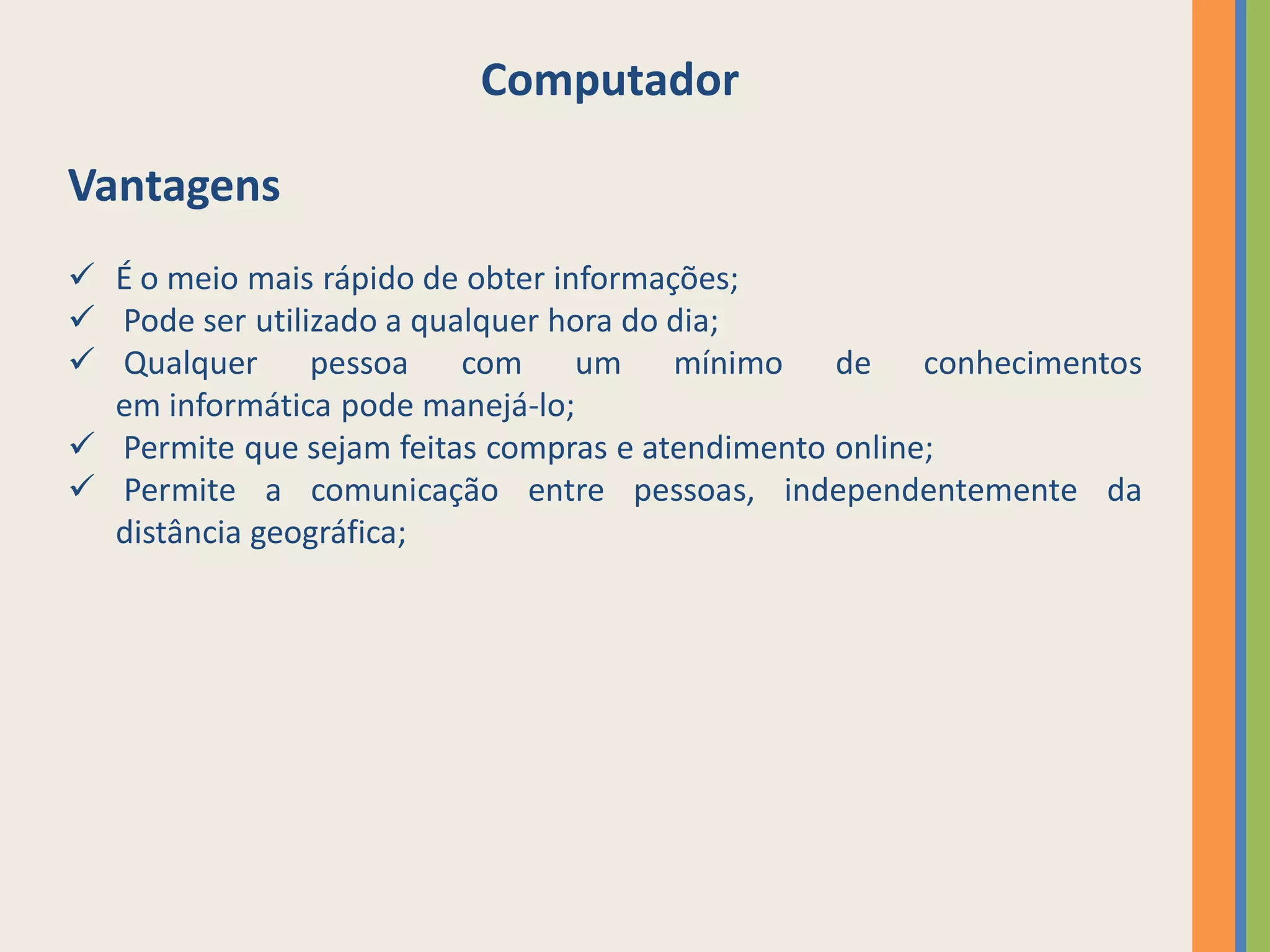Computador

Vantagens
 É o meio mais rápido de obter informações;
 Pode ser utilizado a qualquer hora do dia;
 Qualquer pessoa         com um mínimo de conhecimentos
  em informática pode manejá-lo;
 Permite que sejam feitas compras e atendimento online;
 Permite a comunicação entre pessoas, independentemente da
  distância geográfica;
 