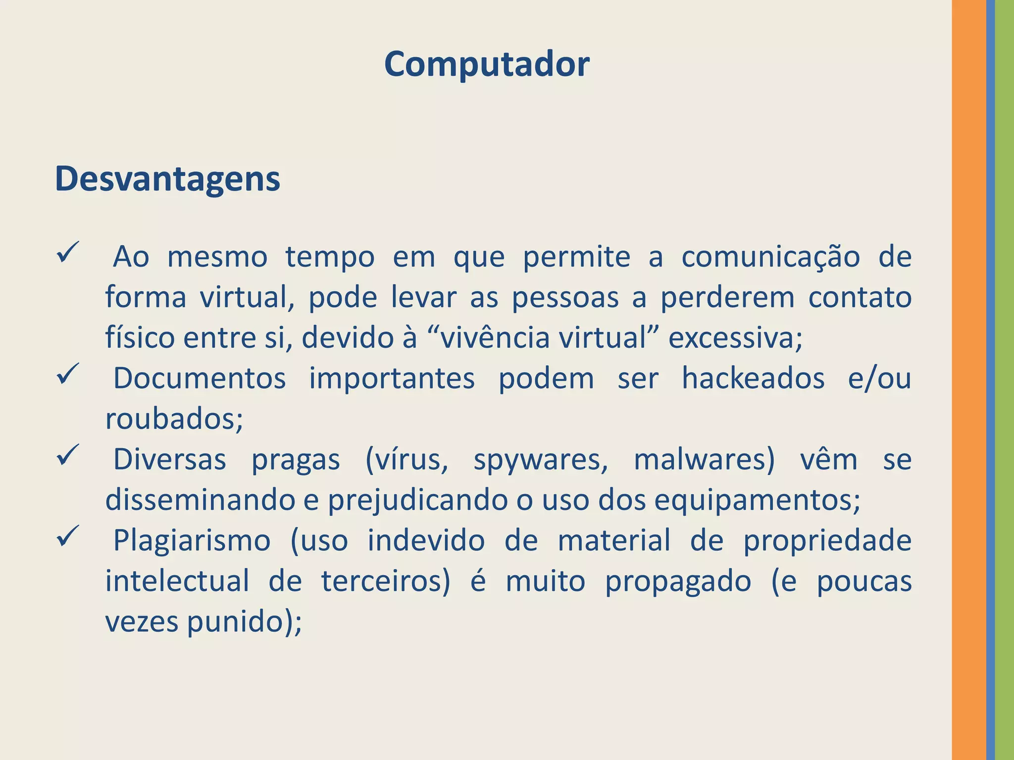 Computador

Desvantagens
 Ao mesmo tempo em que permite a comunicação de
  forma virtual, pode levar as pessoas a perderem contato
  físico entre si, devido à “vivência virtual” excessiva;
 Documentos importantes podem ser hackeados e/ou
  roubados;
 Diversas pragas (vírus, spywares, malwares) vêm se
  disseminando e prejudicando o uso dos equipamentos;
 Plagiarismo (uso indevido de material de propriedade
  intelectual de terceiros) é muito propagado (e poucas
  vezes punido);
 