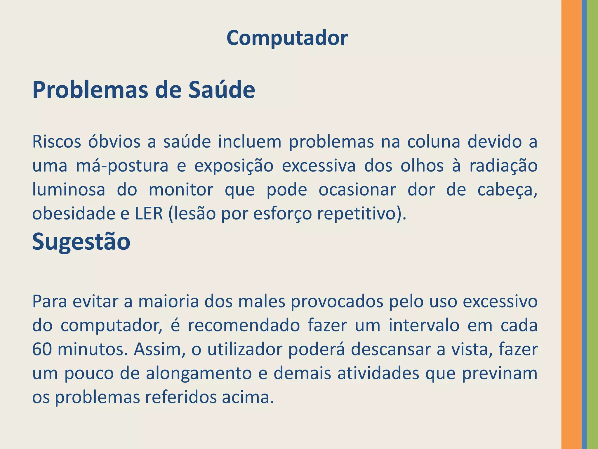 Computador

Problemas de Saúde
Riscos óbvios a saúde incluem problemas na coluna devido a
uma má-postura e exposição excessiva dos olhos à radiação
luminosa do monitor que pode ocasionar dor de cabeça,
obesidade e LER (lesão por esforço repetitivo).
Sugestão

Para evitar a maioria dos males provocados pelo uso excessivo
do computador, é recomendado fazer um intervalo em cada
60 minutos. Assim, o utilizador poderá descansar a vista, fazer
um pouco de alongamento e demais atividades que previnam
os problemas referidos acima.
 