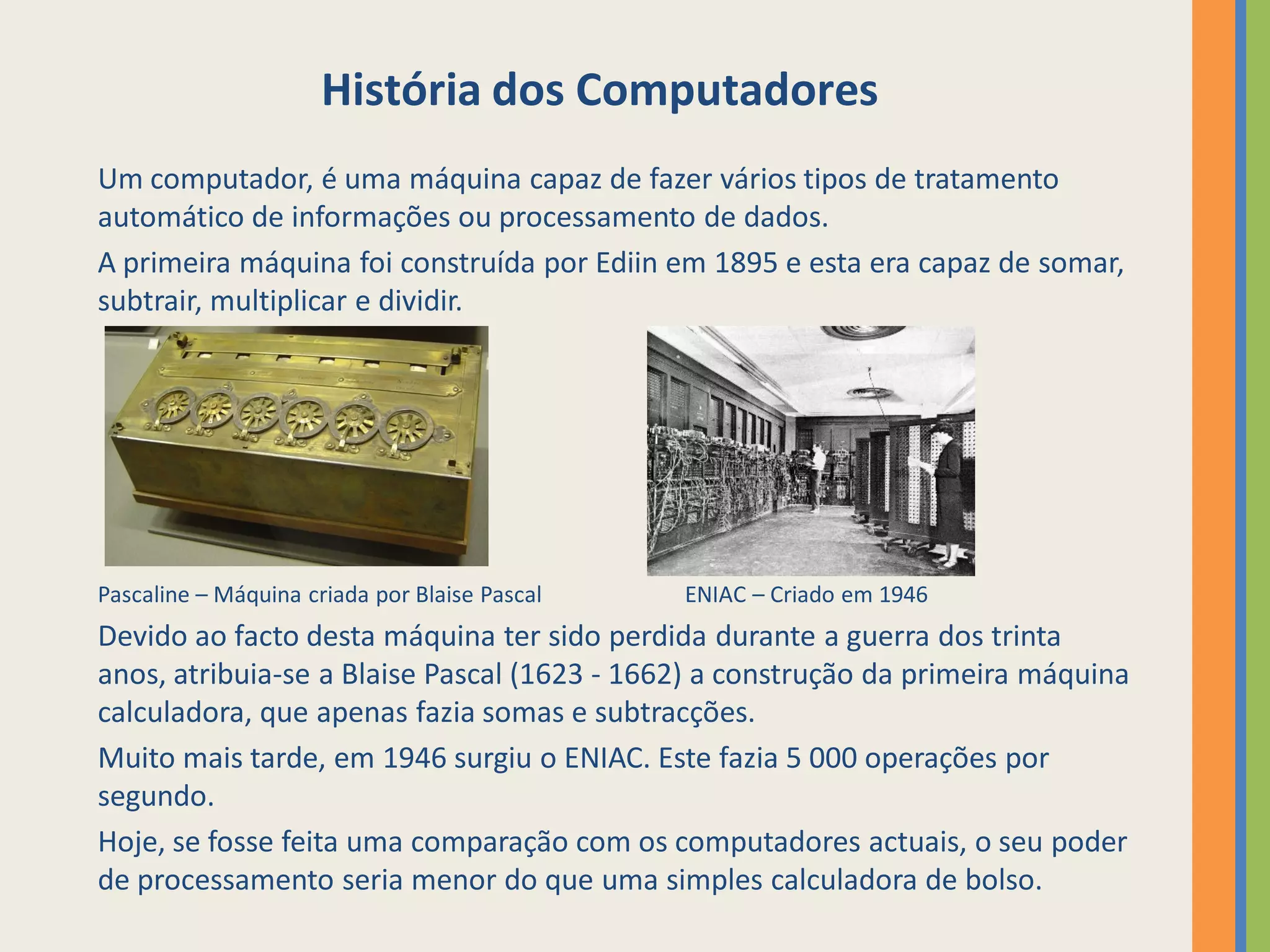 História dos Computadores
Um computador, é uma máquina capaz de fazer vários tipos de tratamento
automático de informações ou processamento de dados.
A primeira máquina foi construída por Ediin em 1895 e esta era capaz de somar,
subtrair, multiplicar e dividir.




Pascaline – Máquina criada por Blaise Pascal   ENIAC – Criado em 1946
Devido ao facto desta máquina ter sido perdida durante a guerra dos trinta
anos, atribuia-se a Blaise Pascal (1623 - 1662) a construção da primeira máquina
calculadora, que apenas fazia somas e subtracções.
Muito mais tarde, em 1946 surgiu o ENIAC. Este fazia 5 000 operações por
segundo.
Hoje, se fosse feita uma comparação com os computadores actuais, o seu poder
de processamento seria menor do que uma simples calculadora de bolso.
 