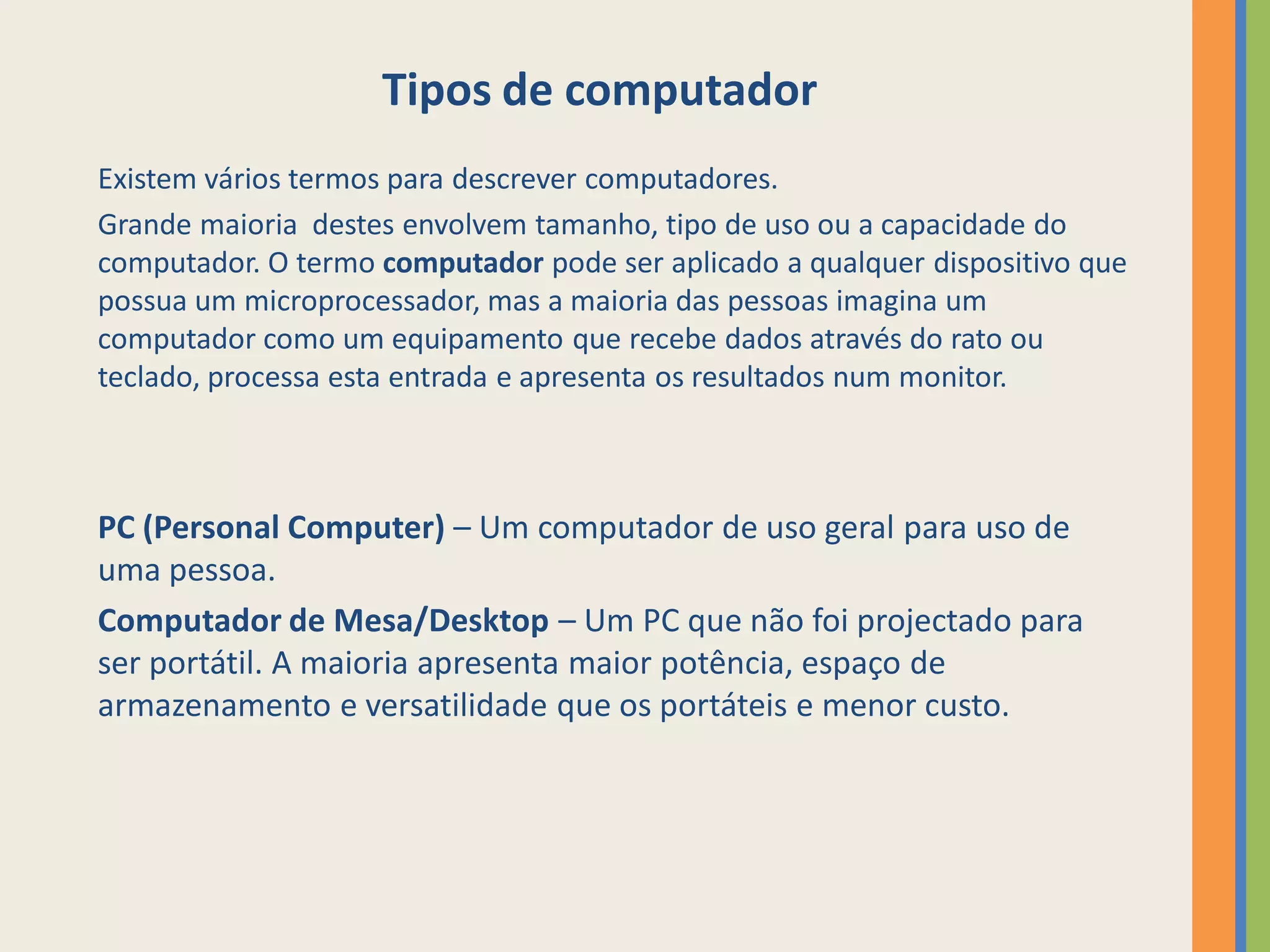 Tipos de computador
Existem vários termos para descrever computadores.
Grande maioria destes envolvem tamanho, tipo de uso ou a capacidade do
computador. O termo computador pode ser aplicado a qualquer dispositivo que
possua um microprocessador, mas a maioria das pessoas imagina um
computador como um equipamento que recebe dados através do rato ou
teclado, processa esta entrada e apresenta os resultados num monitor.



PC (Personal Computer) – Um computador de uso geral para uso de
uma pessoa.
Computador de Mesa/Desktop – Um PC que não foi projectado para
ser portátil. A maioria apresenta maior potência, espaço de
armazenamento e versatilidade que os portáteis e menor custo.
 