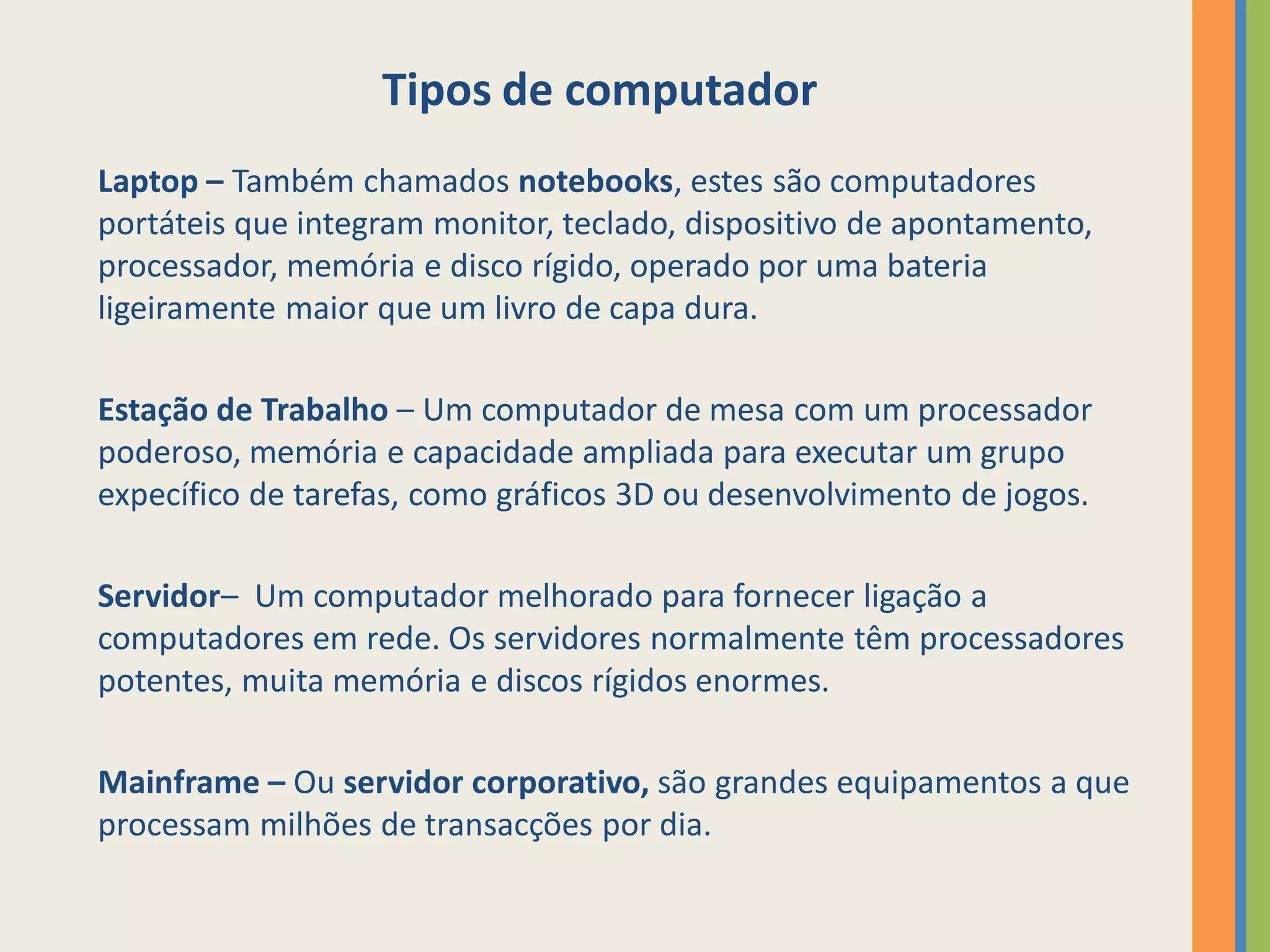 Tipos de computador
Laptop – Também chamados notebooks, estes são computadores
portáteis que integram monitor, teclado, dispositivo de apontamento,
processador, memória e disco rígido, operado por uma bateria
ligeiramente maior que um livro de capa dura.

Estação de Trabalho – Um computador de mesa com um processador
poderoso, memória e capacidade ampliada para executar um grupo
expecífico de tarefas, como gráficos 3D ou desenvolvimento de jogos.

Servidor– Um computador melhorado para fornecer ligação a
computadores em rede. Os servidores normalmente têm processadores
potentes, muita memória e discos rígidos enormes.

Mainframe – Ou servidor corporativo, são grandes equipamentos a que
processam milhões de transacções por dia.
 