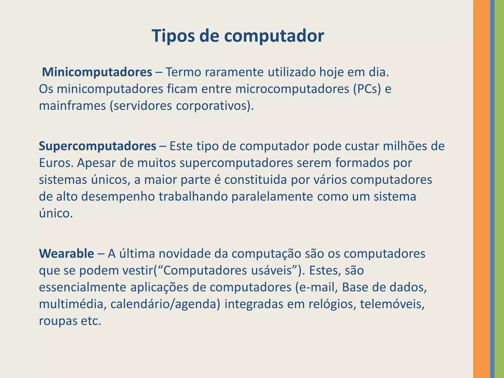 Tipos de computador
Minicomputadores – Termo raramente utilizado hoje em dia.
Os minicomputadores ficam entre microcomputadores (PCs) e
mainframes (servidores corporativos).

Supercomputadores – Este tipo de computador pode custar milhões de
Euros. Apesar de muitos supercomputadores serem formados por
sistemas únicos, a maior parte é constituida por vários computadores
de alto desempenho trabalhando paralelamente como um sistema
único.

Wearable – A última novidade da computação são os computadores
que se podem vestir(“Computadores usáveis”). Estes, são
essencialmente aplicações de computadores (e-mail, Base de dados,
multimédia, calendário/agenda) integradas em relógios, telemóveis,
roupas etc.
 