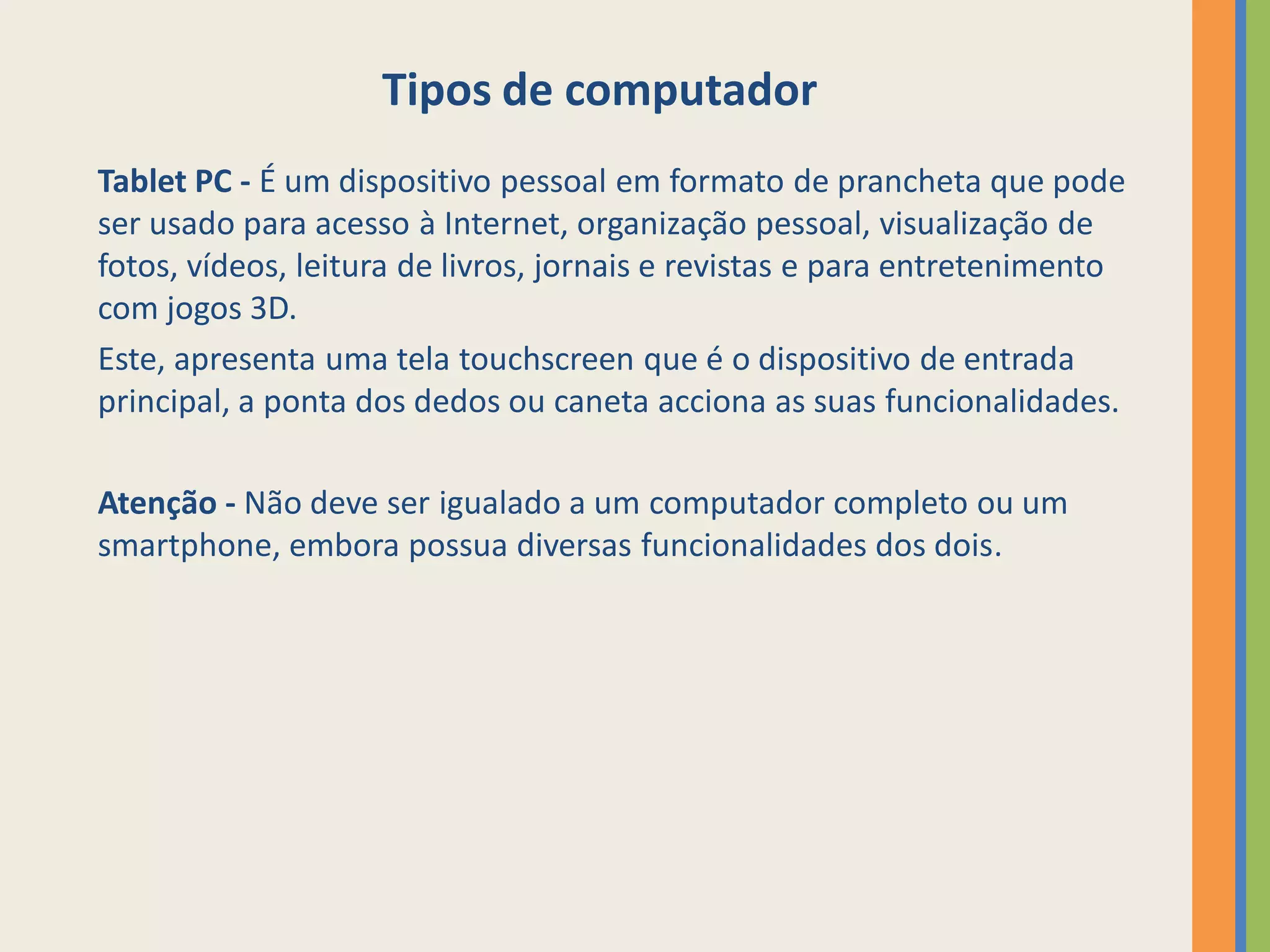 Tipos de computador
Tablet PC - É um dispositivo pessoal em formato de prancheta que pode
ser usado para acesso à Internet, organização pessoal, visualização de
fotos, vídeos, leitura de livros, jornais e revistas e para entretenimento
com jogos 3D.
Este, apresenta uma tela touchscreen que é o dispositivo de entrada
principal, a ponta dos dedos ou caneta acciona as suas funcionalidades.

Atenção - Não deve ser igualado a um computador completo ou um
smartphone, embora possua diversas funcionalidades dos dois.
 