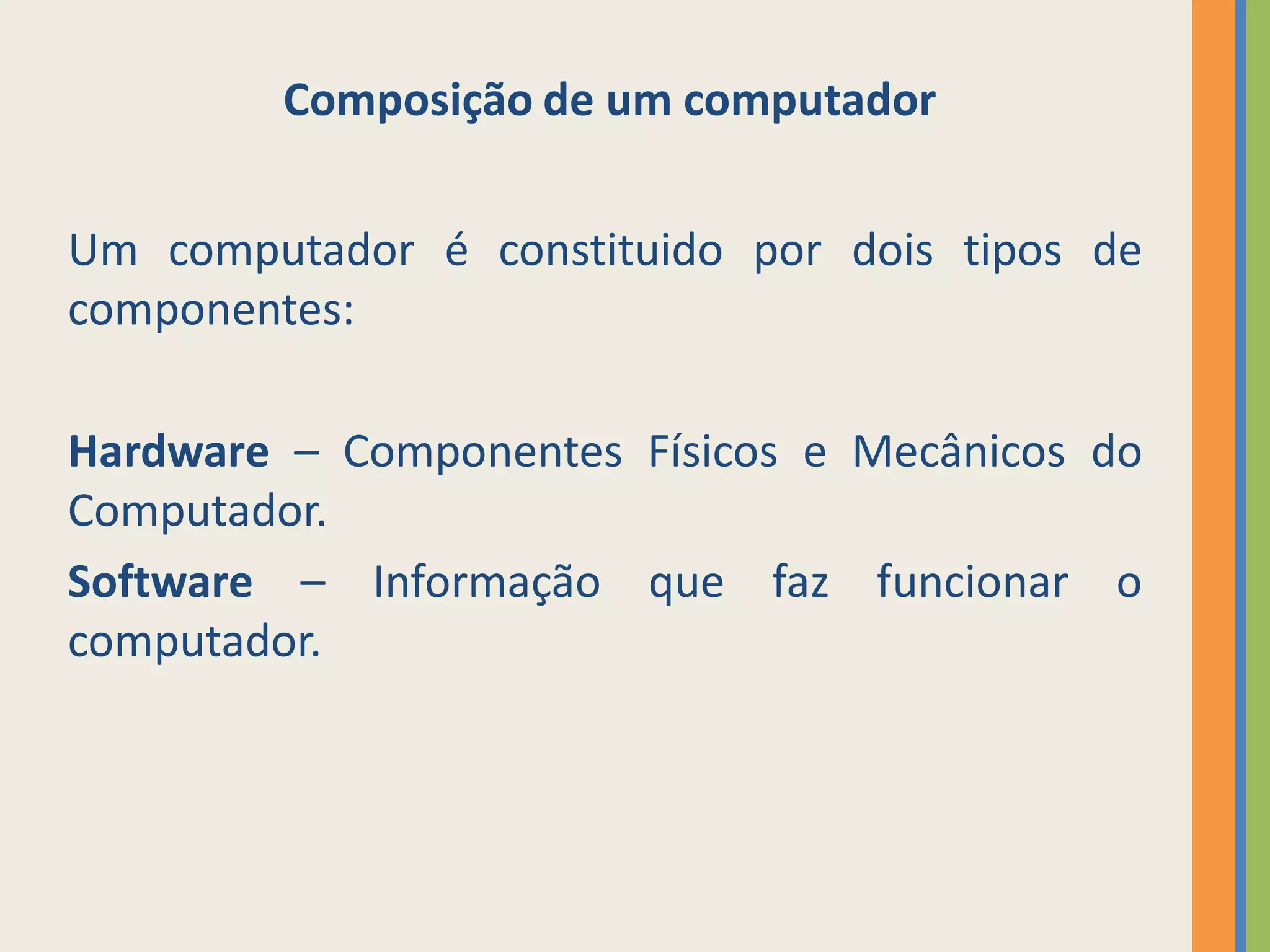 Composição de um computador


Um computador é constituido por dois tipos de
componentes:

Hardware – Componentes Físicos e Mecânicos do
Computador.
Software – Informação que faz funcionar o
computador.
 