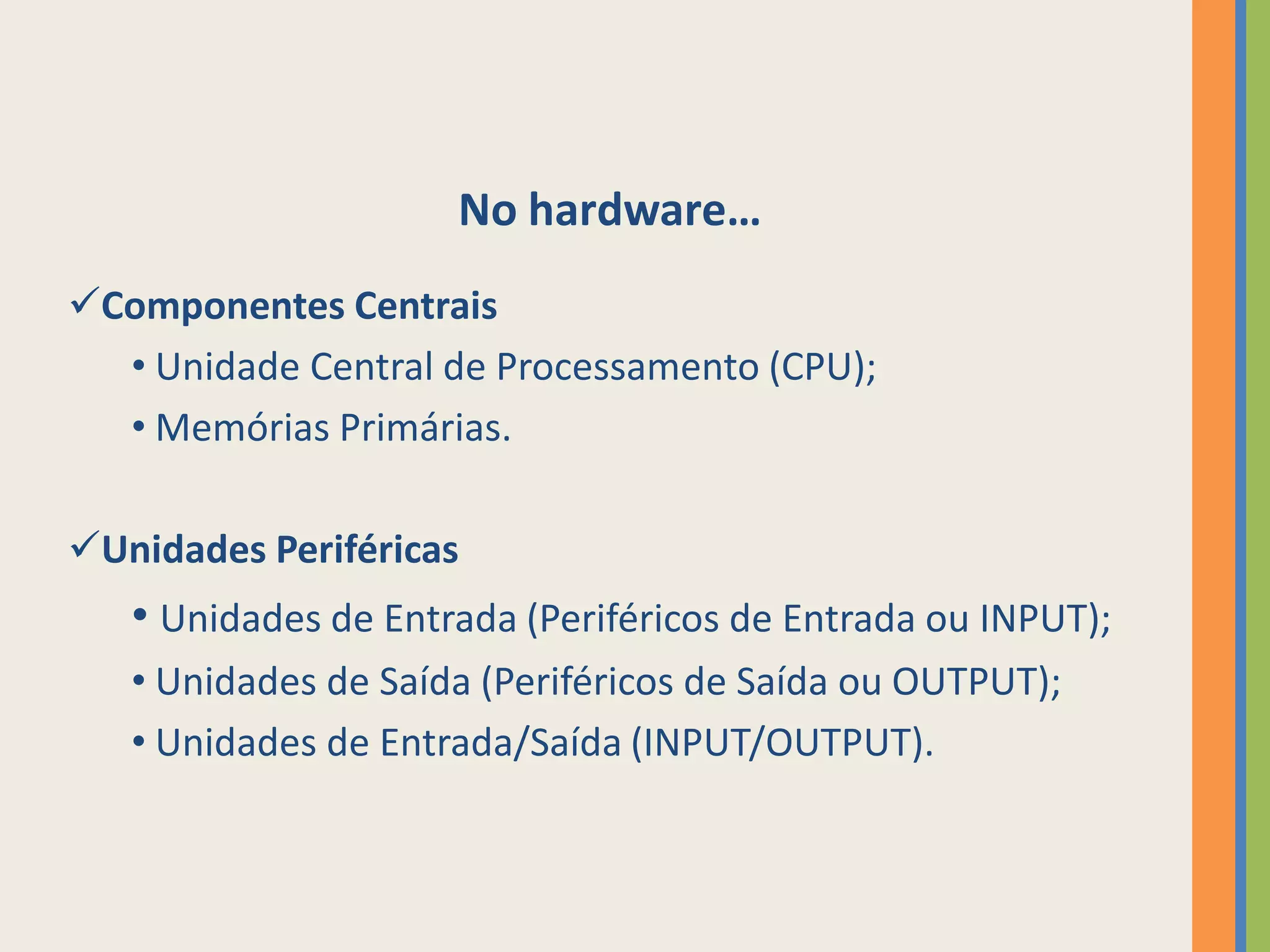 No hardware…
Componentes Centrais
  • Unidade Central de Processamento (CPU);
  • Memórias Primárias.

Unidades Periféricas
   • Unidades de Entrada (Periféricos de Entrada ou INPUT);
   • Unidades de Saída (Periféricos de Saída ou OUTPUT);
   • Unidades de Entrada/Saída (INPUT/OUTPUT).
 