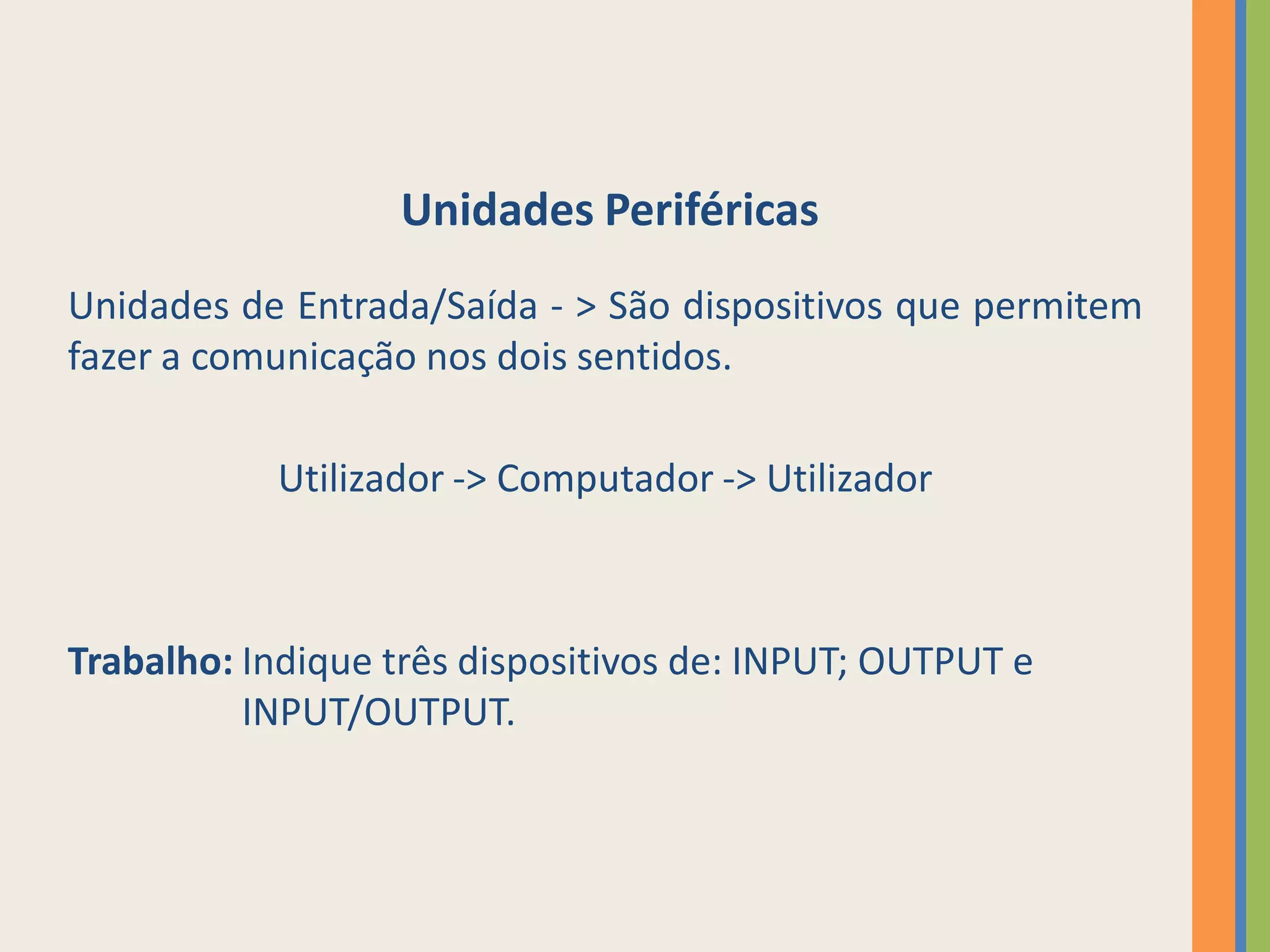 Unidades Periféricas
Unidades de Entrada/Saída - > São dispositivos que permitem
fazer a comunicação nos dois sentidos.

           Utilizador -> Computador -> Utilizador



Trabalho: Indique três dispositivos de: INPUT; OUTPUT e
          INPUT/OUTPUT.
 