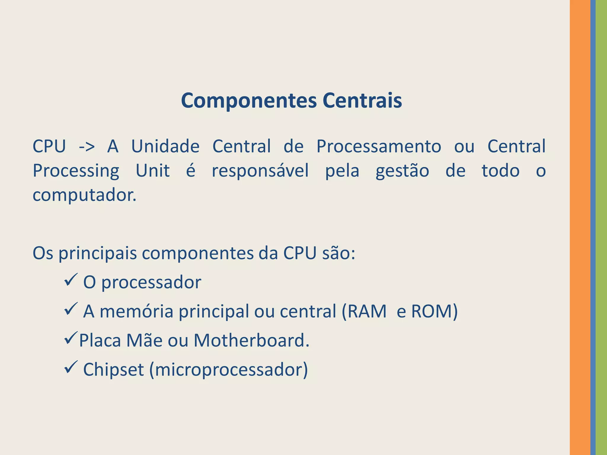 Componentes Centrais
CPU -> A Unidade Central de Processamento ou Central
Processing Unit é responsável pela gestão de todo o
computador.

Os principais componentes da CPU são:
    O processador
    A memória principal ou central (RAM e ROM)
   Placa Mãe ou Motherboard.
    Chipset (microprocessador)
 