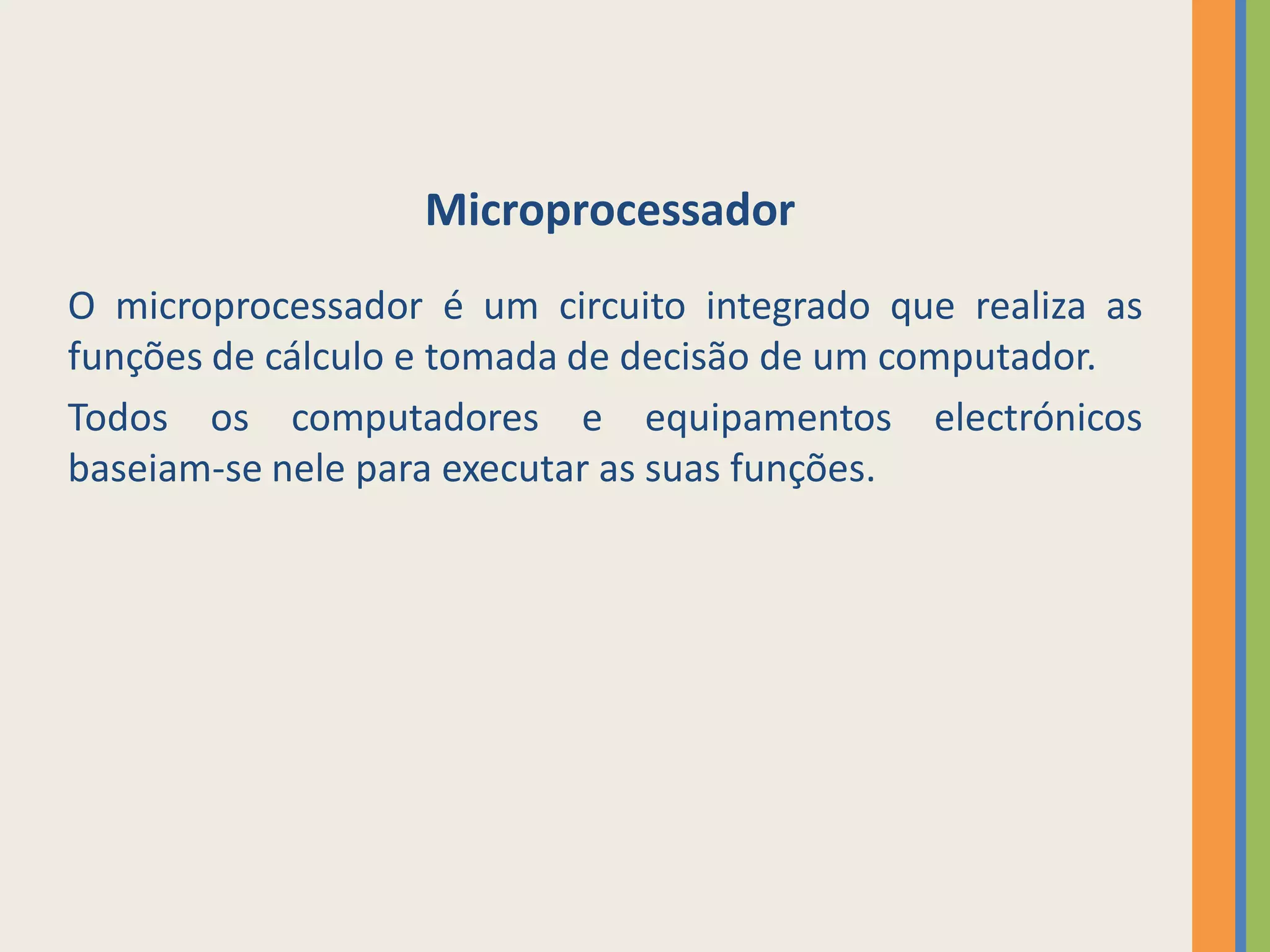 Microprocessador
O microprocessador é um circuito integrado que realiza as
funções de cálculo e tomada de decisão de um computador.
Todos os computadores e equipamentos electrónicos
baseiam-se nele para executar as suas funções.
 