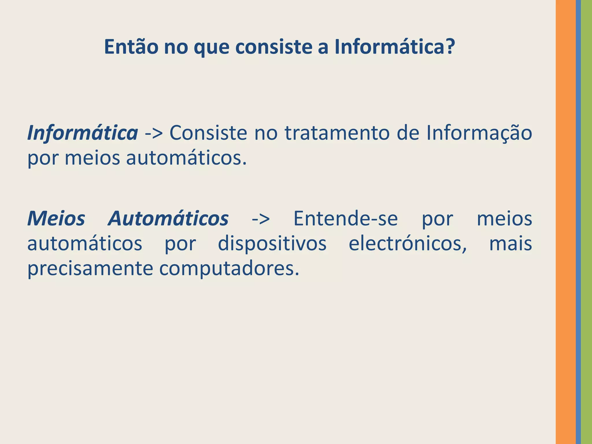 Então no que consiste a Informática?


Informática -> Consiste no tratamento de Informação
por meios automáticos.

Meios Automáticos -> Entende-se por meios
automáticos por dispositivos electrónicos, mais
precisamente computadores.
 