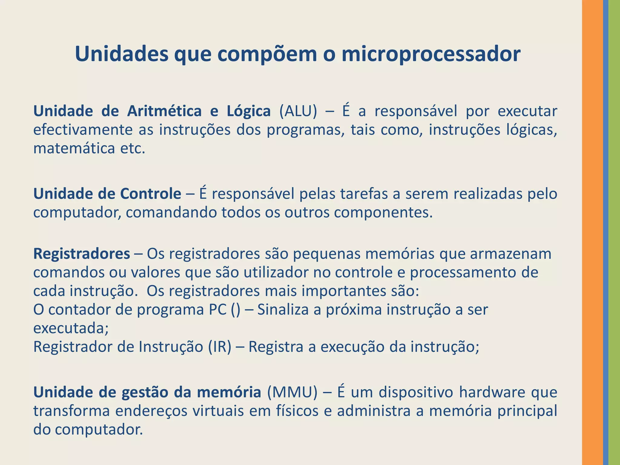 Unidades que compõem o microprocessador

Unidade de Aritmética e Lógica (ALU) – É a responsável por executar
efectivamente as instruções dos programas, tais como, instruções lógicas,
matemática etc.

Unidade de Controle – É responsável pelas tarefas a serem realizadas pelo
computador, comandando todos os outros componentes.

Registradores – Os registradores são pequenas memórias que armazenam
comandos ou valores que são utilizador no controle e processamento de
cada instrução. Os registradores mais importantes são:
O contador de programa PC () – Sinaliza a próxima instrução a ser
executada;
Registrador de Instrução (IR) – Registra a execução da instrução;

Unidade de gestão da memória (MMU) – É um dispositivo hardware que
transforma endereços virtuais em físicos e administra a memória principal
do computador.
 