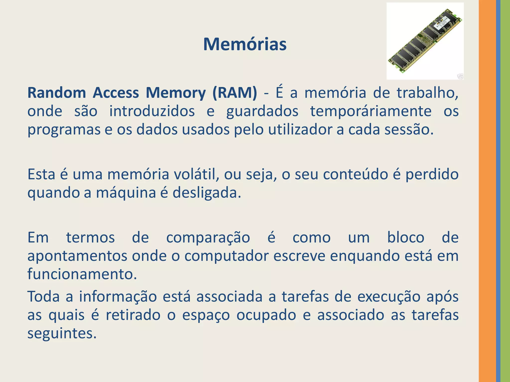 Memórias

Random Access Memory (RAM) - É a memória de trabalho,
onde são introduzidos e guardados temporáriamente os
programas e os dados usados pelo utilizador a cada sessão.

Esta é uma memória volátil, ou seja, o seu conteúdo é perdido
quando a máquina é desligada.

Em termos de comparação é como um bloco de
apontamentos onde o computador escreve enquando está em
funcionamento.
Toda a informação está associada a tarefas de execução após
as quais é retirado o espaço ocupado e associado as tarefas
seguintes.
 
