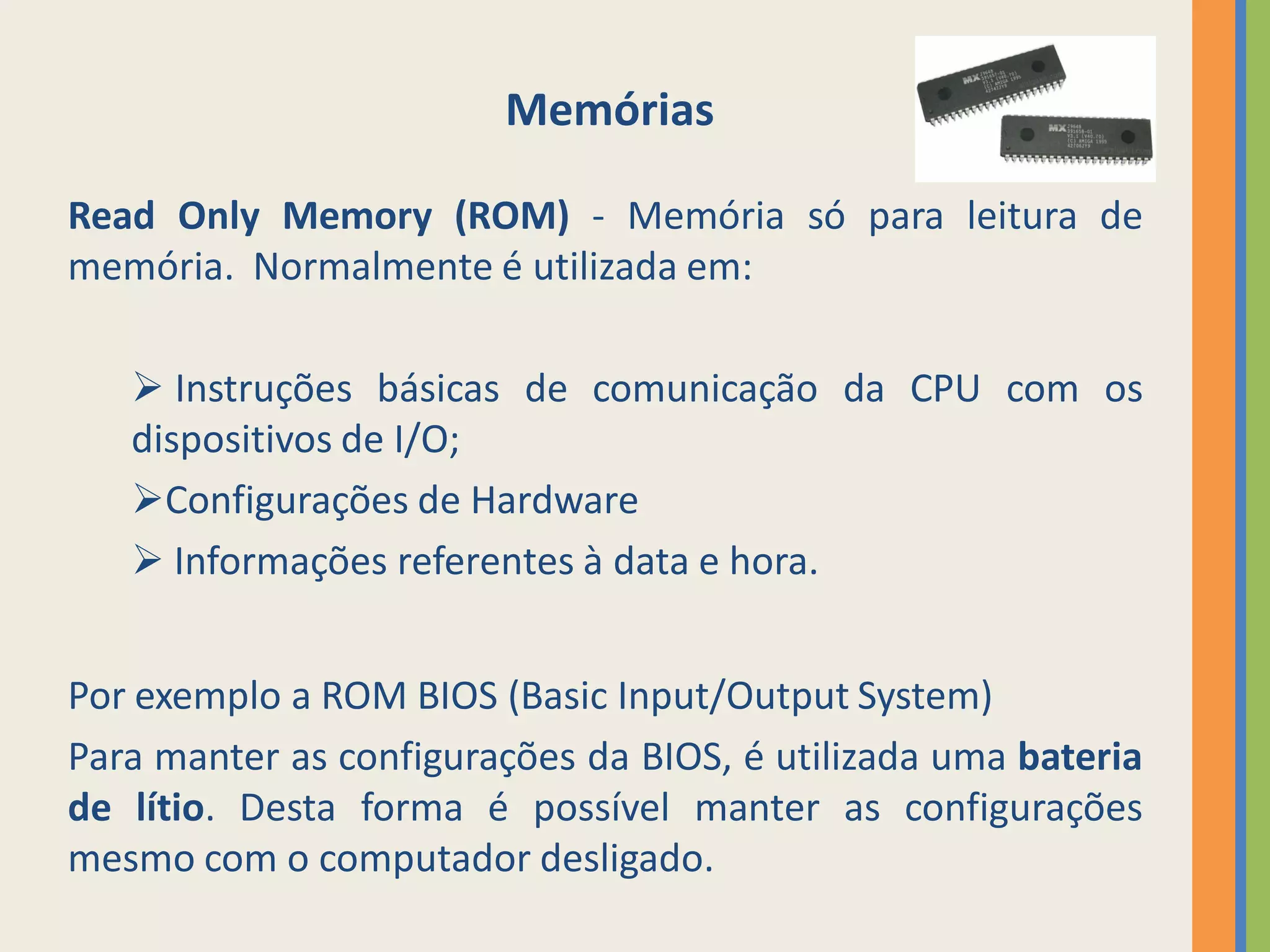 Memórias

Read Only Memory (ROM) - Memória só para leitura de
memória. Normalmente é utilizada em:

    Instruções básicas de comunicação da CPU com os
   dispositivos de I/O;
   Configurações de Hardware
    Informações referentes à data e hora.


Por exemplo a ROM BIOS (Basic Input/Output System)
Para manter as configurações da BIOS, é utilizada uma bateria
de lítio. Desta forma é possível manter as configurações
mesmo com o computador desligado.
 