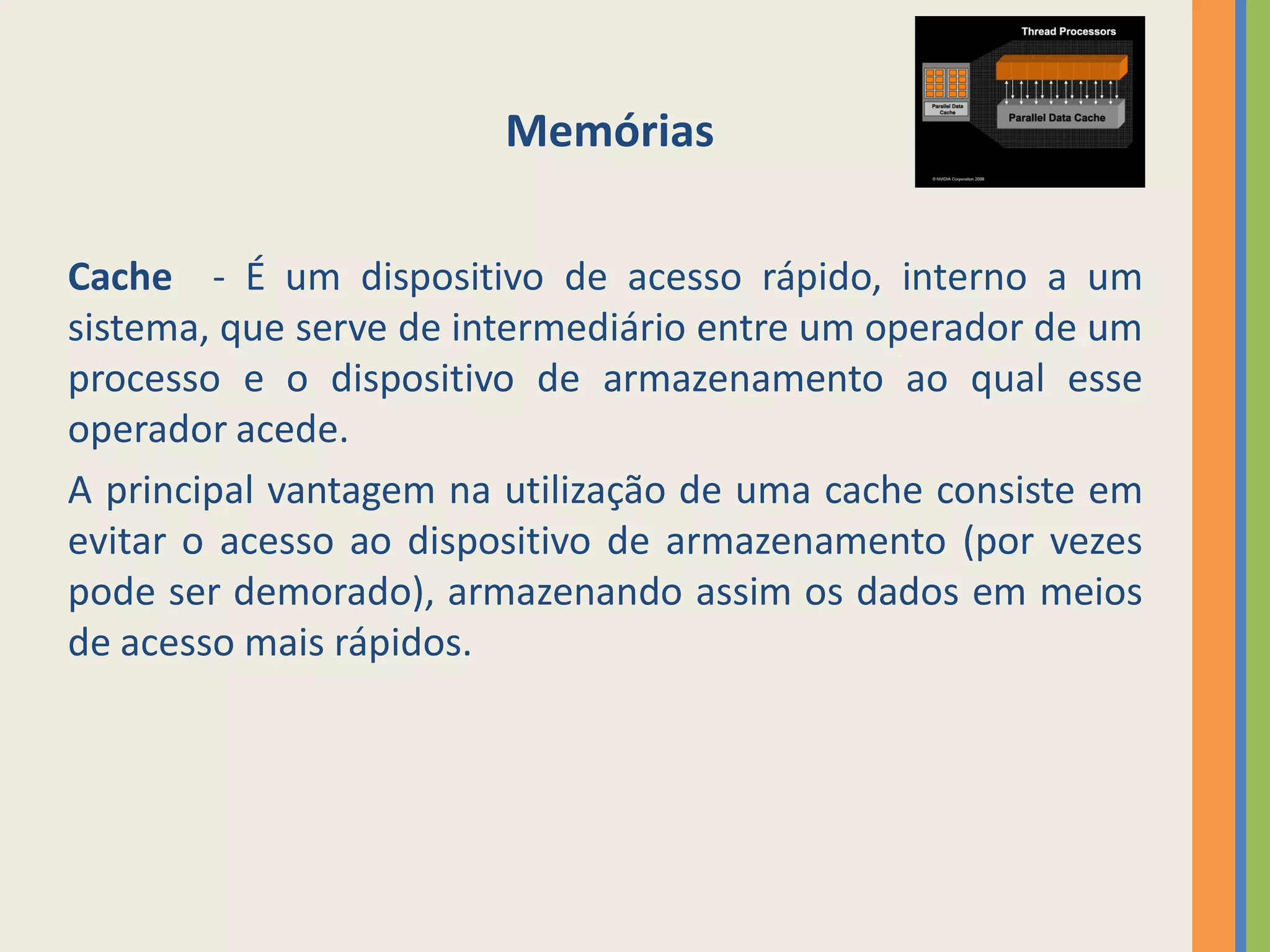 Memórias

Cache - É um dispositivo de acesso rápido, interno a um
sistema, que serve de intermediário entre um operador de um
processo e o dispositivo de armazenamento ao qual esse
operador acede.
A principal vantagem na utilização de uma cache consiste em
evitar o acesso ao dispositivo de armazenamento (por vezes
pode ser demorado), armazenando assim os dados em meios
de acesso mais rápidos.
 