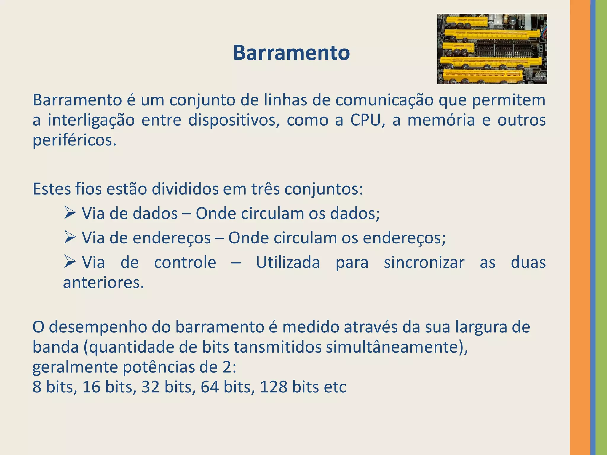 Barramento
Barramento é um conjunto de linhas de comunicação que permitem
a interligação entre dispositivos, como a CPU, a memória e outros
periféricos.

Estes fios estão divididos em três conjuntos:
     Via de dados – Onde circulam os dados;
     Via de endereços – Onde circulam os endereços;
     Via de controle – Utilizada para sincronizar as duas
    anteriores.

O desempenho do barramento é medido através da sua largura de
banda (quantidade de bits tansmitidos simultâneamente),
geralmente potências de 2:
8 bits, 16 bits, 32 bits, 64 bits, 128 bits etc
 